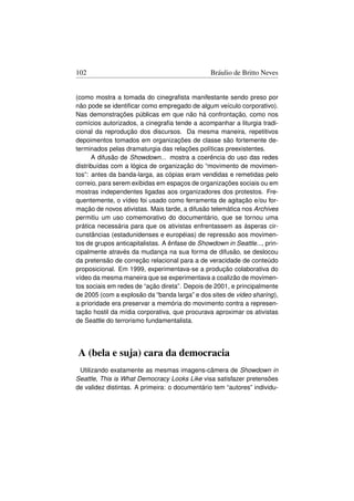 102                                             Bráulio de Britto Neves


(como mostra a tomada do cinegraﬁsta manifestante sendo preso por
não pode se identiﬁcar como empregado de algum veículo corporativo).
Nas demonstrações públicas em que não há confrontação, como nos
comícios autorizados, a cinegraﬁa tende a acompanhar a liturgia tradi-
cional da reprodução dos discursos. Da mesma maneira, repetitivos
depoimentos tomados em organizações de classe são fortemente de-
terminados pelas dramaturgia das relações políticas preexistentes.
      A difusão de Showdown... mostra a coerência do uso das redes
distribuídas com a lógica de organização do “movimento de movimen-
tos”: antes da banda-larga, as cópias eram vendidas e remetidas pelo
correio, para serem exibidas em espaços de organizações sociais ou em
mostras independentes ligadas aos organizadores dos protestos. Fre-
quentemente, o vídeo foi usado como ferramenta de agitação e/ou for-
mação de novos ativistas. Mais tarde, a difusão telemática nos Archives
permitiu um uso comemorativo do documentário, que se tornou uma
prática necessária para que os ativistas enfrentassem as ásperas cir-
cunstâncias (estadunidenses e européias) de repressão aos movimen-
tos de grupos anticapitalistas. A ênfase de Showdown in Seattle..., prin-
cipalmente através da mudança na sua forma de difusão, se deslocou
da pretensão de correção relacional para a de veracidade de conteúdo
proposicional. Em 1999, experimentava-se a produção colaborativa do
vídeo da mesma maneira que se experimentava a coalizão de movimen-
tos sociais em redes de “ação direta”. Depois de 2001, e principalmente
de 2005 (com a explosão da “banda larga” e dos sites de video sharing),
a prioridade era preservar a memória do movimento contra a represen-
tação hostil da mídia corporativa, que procurava aproximar os ativistas
de Seattle do terrorismo fundamentalista.




A (bela e suja) cara da democracia
 Utilizando exatamente as mesmas imagens-câmera de Showdown in
Seattle, This is What Democracy Looks Like visa satisfazer pretensões
de validez distintas. A primeira: o documentário tem “autores” individu-
 