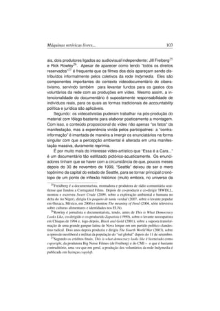 Máquinas retóricas livres...                                                     103


ais, dois produtores ligados ao audiovisual independente: Jill Freiberg25
e Rick Rowley26 . Apesar de aparecer como tendo “todos os direitos
reservados”27 é frequente que os ﬁlmes dos dois apareçam sendo dis-
tribuídos informalmente pelos coletivos da rede Indymedia. Eles são
componentes importantes do contexto videodocumentário do cibera-
tivismo, servindo também para levantar fundos para os gastos dos
voluntários da rede com as produções em vídeo. Mesmo assim, a in-
tencionalidade do documentário é supostamente responsabilidade de
indivíduos reais, para os quais as formas tradicionais de accountability
política e jurídica são aplicáveis.
     Segundo: os videoativistas puderam trabalhar na pós-produção do
material com fôlego bastante para elaborar poeticamente a montagem.
Com isso, o conteúdo proposicional do vídeo não apenas “os fatos” da
manifestação, mas a experiência vivida pelos participatnes: a “contra-
informação” é imantada de maneira a imergir os enunciatários na forma
singular com que a percepção ambiental é alterada em uma manifes-
tação massiva, duramente reprimia.
     É por muito mais do interesse video-artístico que “Essa é a Cara...”
é um documentário tão estilizado pictórico-acusticamente. Os enunci-
adores tinham que se haver com a circunstância de que, poucos meses
depois do 30 de novembro de 1999, “Seattle” deixou de ser o mero
topônimo da capital do estado de Seattle, para se tornar principal cronó-
topo de um ponto de inﬂexão histórico (muito embora, no universo da
  25 Freidberg  é a documentarista, montadora e produtora de rádio comunitária seat-
tlense que fundou a Corrugated Films. Depois de co-produzir e co-dirigir TIWDLL,
montou e escreveu Sweet Crude (2009, sobre a exploração ambiental e humana no
delta do rio Níger), dirigiu Un poquito de tanta verdad (2007, sobre o levante popular
em Oaxaca, México, em 2006) e montou The meaning of Food (2004, série televisiva
sobre culturas alimentares e identidades nos EUA).
   26 Rowley é jornalista e documentarista, tendo, antes de This is What Democracy

Looks Like, co-dirigido e co-produzido Zapatista (1999), sobre o levante neozapatista
em Chiapas de 1994 e, logo depois, Black and Gold (2001), sobre a suposta transfor-
mação de uma grande gangue latina de Nova Iorque em um partido político clandes-
tino radical. Dois anos depois produziu e dirigiu The Fourth World War (2003), sobre
a opressão neoliberal e militar da população do “sul global” depois do 11 de setembro.
   27 Segundo os créditos ﬁnais, This is what democracy looks like é licenciado como

copyright, da produtora Big Noise Filmes (de Freiberg) e do CMI – o que é bastante
contraditório, uma vez que em geral, a produção dos voluntários da rede Indymedia é
publicada em licenças copyleft.
 