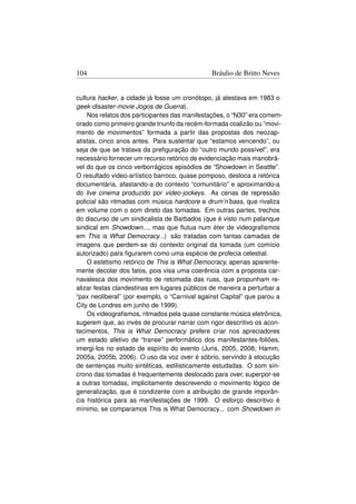 104                                           Bráulio de Britto Neves


cultura hacker, a cidade já fosse um cronótopo, já atestava em 1983 o
geek-disaster-movie Jogos de Guerra).
    Nos relatos dos participantes das manifestações, o “N30” era comem-
orado como primeiro grande triunfo da recém-formada coalizão ou “movi-
mento de movimentos” formada a partir das propostas dos neozap-
atistas, cinco anos antes. Para sustentar que “estamos vencendo”, ou
seja de que se tratava da preﬁguração do “outro mundo possível”, era
necessário fornecer um recurso retórico de evidenciação mais manobrá-
vel do que os cinco verborrágicos episódios de “Showdown in Seattle”.
O resultado video-artístico barroco, quase pomposo, desloca a retórica
documentária, afastando-a do contexto “comunitário” e aproximando-a
do live cinema produzido por video-jockeys. As cenas de repressão
policial são ritmadas com música hardcore e drum’n’bass, que rivaliza
em volume com o som direto das tomadas. Em outras partes, trechos
do discurso de um sindicalista de Barbados (que é visto num palanque
sindical em Showdown..., mas que ﬂutua num éter de videograﬁsmos
em This is What Democracy...) são tratadas com tantas camadas de
imagens que perdem-se do contexto original da tomada (um comício
autorizado) para ﬁgurarem como uma espécie de profecia celestial.
    O estetismo retórico de This is What Democracy, apenas aparente-
mente decolar dos fatos, pois visa uma coerência com a proposta car-
navalesca dos movimento de retomada das ruas, que propunham re-
alizar festas clandestinas em lugares públicos de maneira a perturbar a
“pax neoliberal” (por exemplo, o “Carnival against Capital” que parou a
City de Londres em junho de 1999).
    Os videograﬁsmos, ritmados pela quase constante música eletrônica,
sugerem que, ao invés de procurar narrar com rigor descritivo os acon-
tecimentos, This is What Democracy prefere criar nos apreciadores
um estado afetivo de “transe” performático dos manifestantes-foliões,
imergi-los no estado de espírito do evento (Juris, 2005, 2008; Hamm,
2005a, 2005b, 2006). O uso da voz over é sóbrio, servindo à elocução
de sentenças muito sintéticas, estilisticamente estudadas. O som sín-
crono das tomadas é frequentemente deslocado para over, superpor-se
a outras tomadas, implicitamente descrevendo o movimento lógico de
generalização, que é condizente com a atribuição de grande imporân-
cia histórica para as manifestações de 1999. O esforço descritivo é
mínimo, se comparamos This is What Democracy... com Showdown in
 