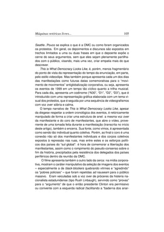 Máquinas retóricas livres...                                       105


Seattle...Pouco se explica o que é a OMC ou como foram organizados
os protestos. Em geral, os depoimentos e discursos são expostos em
trechos limitados a uma ou duas frases em que o depoente expõe o
cerne do seus argumentos, sem que eles sejam plenamente partilha-
dos com o público, visando, mais uma vez, criar empatia mais do que
descrever.
    This is What Democracy Looks Like, é, porém, menos fragmentário
do ponto de vista da representação do tempo da enunciação, em parte,
pelo estilo videoclipe. Mas também porque apresenta cada um dos dias
das manifestações como futuras datas comemorativas para o “movi-
mento de movimentos” antiglobalização corporativa, ou seja, apresenta
os eventos de 1999 em um tempo tão cíclico quanto a trilha musical.
Para cada dia, apresenta um codinome (“N30”, “D1”, “D2”, “D3”), que é
introduzido com uma representação gráﬁca elaborada com um tema vi-
sual dos protestos, que é seguida por uma sequência de videograﬁsmos
com voz over sóbria e calma.
    O tempo narrativo de This is What Democracy Looks Like, apesar
da diegese respeitar a ordem cronológica dos eventos, é retóricamente
manipulado de forma a criar uma estrutura de anel: a mesma voz over
da manifestante e do coro de manifestantes, que abre o vídeo, prove-
niente de uma tomada feita durante a manifestação (transcrita no início
deste artigo), também o encerra. Sua fonte, como vimos, é apresentada
como sendo tão individual quanto coletiva. Porém, ao ﬁnal o coro é uma
conexão não só dos manifestantes individuais e dos corpos coletivos
expostos à repressào nas ruas, mas entre estes e os esforços políti-
cos dos países do “sul global”: é hora de comemorar a libertação dos
manifestantes, assim como o rompimento do pseudo-consenso sobre o
ﬁm da história, precipitados pela resistência dos delegados dos países
periféricos dentro da reunião da OMC.
      O ﬁlme apresenta também o outro lado da cerca: na mídia corpora-
tiva, mostram o caráter manipulativo da seleção de imagens dos eventos
– especialmente a de black-blockers quebrando vitrines e “agredindo”
os “pobres policiais” – que foram repetidas ad nauseam para o público
massivo. Eram veiculadas sob a voz over de próceres da histeria na-
cionalista estadunidense (tipo Rush Linbaugh), servindo como “provas”
para o “argumento” de que o então presidente Clinton era permissivo
ou conivente com a esquerda radical (facilitando a “baderna dos anar-
 