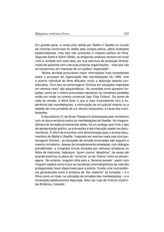Máquinas retóricas livres...                                        107


Em grande parte, a renda píﬁa obtida por Battle in Seattle no circuito
de cinemas comerciais foi obtido pela compra prévia, pelos sindicatos
estadunidenses, mas isso não aumentou o impacto político do ﬁlme.
Segundo Solnit e Solnit (2009), os dirigentes sindicais sentiam-se muito
mais à vontade com esta obra, por sua estrutura de produção vertical-
izada ser parecida com a de suas próprias organizações - mas isso não
se transformou em interesse de um público “espectador”.
      Muitos ativistas procuraram trazer informações mais consistentes
sobre o processo de organização das manifestações de 1999, mas
a autoria individual do ﬁlme diﬁcultou muito a absorção destras con-
tribuições. Com isso os personagens “ﬁctícios em situações inspiradas
em eventos reais” são esquemáticos. As conexões entre parecem for-
çadas, como se o roteiro procurasse reproduzir as narrativas paralelas
então em moda no cinema comercial (tipo Pulp Fiction). Do ponto de
vista do enredo, é difícil dizer o que é mais inconsistente com a ex-
periência das manifestações: a vitimização de um policial violento ou a
adesão de uma jornalista de um veículo corporativo, à causa dos mani-
festantes.
      O docudrama (?) de Stuart Towsend é atravessado pelo mimetismo
com os documentários sobre as manifestações de Seattle: há imagens-
câmera de tomadas provenientes deles, há um prólogo que imita o tipo
de apresentação gráﬁca, as animações e até a locução usada nos docu-
mentários. É difícil de encontrar uma denominação para o arranjo docu-
mentário de Battle in Seattle, “inspirado em eventos reais mas com per-
sonagens ﬁctícios”, as situações de tomada encenadas são seguem o
mesmo mimetismo. Apesar de completamente ensaiadas, com diálogos
pré-deﬁnidos, a cinegraﬁa simula tomadas por câmaras amadoras ou
feitas de improviso: balançam, fazem zooms “aleatórios”, às vezes até
quando estamos no plano do “romance” ou do “drama” entre os person-
agens. No entanto, ninguém olha para a “terceira parede”, assim com
ninguém explica como é que as narrativas cinematográﬁcas da vida dos
protagonistas ﬁcam disponíveis para a polícia. Existe uma inconsistên-
cia generalizada entre a tentativa de “dar realismo” às tomadas – e o
ﬁlme como um todo, na utilização de tomadas das manifestações – e a
encenação plasticamente depurada, feita nas ruas de Victoria (Colúm-
bia Britânica, Canadá).
 