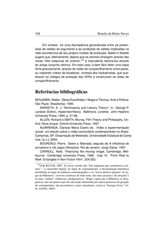 108                                                      Bráulio de Britto Neves


     Em síntese: há uma discrepância generalizada entre as preten-
sões de validez do argumento e as condições de validez implicadas na
rede sociotécnica de seu próprio modelo de produção. Battle in Seattle
sugere que, efetivamente, depois que os eventos emergem através das
novas “três máquinas do cinema”,28 é imprudente retoma-los através
do antigo conjunto retórico. Em todo caso, é bem fácil obter uma cópia
ﬁlme gratuitamente, através de redes de compartilhamento entre pares,
ou copiando vídeos de locadoras: cortesia dos hackativistas, que que-
braram os códigos de proteção dos DVDs e construiram as redes de
compartilhamento.


Referências bibliográﬁcas
BENJAMIN, Walter. Obras Escolhidas I: Magia e Técnica, Arte e Política.
São Paulo: Brasiliense, 1985.
    AARSETH, E. J. “Nonlinearity and Literary Theory”, In: George P.
Landow (Editor), Hyper/text/theory . Baltimore, Londres: John Hopkins
University Press, 1994, p. 51-86.
    ALLEN, Richard e SMITH, Murray. Film Theory and Philosophy. Ox-
ford, Nova Iorque: Oxford University Press, 1997
    ALVARENGA, Clarisse Maria Castro de. Vídeo e experimentação
social: um estudo sobre o vídeo comunitário contemporâneo no Brasil.
Campinas, SP: Dissertação de Mestrado, Universidade Estadual de Camp-
inas: [s.n.], 2004.
    BOURDIEU, Pierre. Sobre a Televisão, seguido de A inﬂuência do
jornalismo e Os Jogos Olímpicos. Rio de Janeiro: Jorge Zahar, 1997.
    CARROLL, Noël, Theorizing the moving image, Cambridge, Mel-
bourne: Cambridge University Press, 1996. Cap 15: From Real to
Reel: Entangled in Non Fiction Film, 224-252.
  28 Vide KLUGE, 2007. As novas versões das “três máquinas que constituem o cin-
ema” – a camcorder digital, no lugar do cinematógrafo, a disseminação telemática
distribuída no lugar da indústria cinematográﬁca e os novos direitos autorais no lu-
gar da bilheteria – servem à retóricas de toda sorte, das mais arcaicas (de atrações)
às mais tardias (subjetivas, preﬁgurativas). Kluge cogita que a bilheteria vá desa-
parecer, mas nos parece que ela está sendo substituída por outros processos de geração
de contrapartidas, não pecuniários e mais vinculantes, como as “licenças livres” (cf.
tb. LIANG, 2003).
 