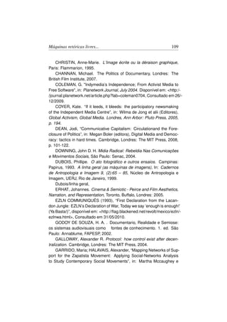 Máquinas retóricas livres...                                        109


     CHRISTIN, Anne-Marie. L’Image écrite ou la déraison graphique,
Paris: Flammarion, 1995.
     CHANNAN, Michael. The Politics of Documentary, Londres: The
British Film Institute, 2007.
     COLEMAN, G. Indymedia’s Independence; From Activist Media to
Free Software, in: Planetwork Journal, July 2004. Disponível em: http:/-
/journal.planetwork.net/article.php?lab=coleman0704, Consultado em 26/-
12/2009.
     COYER, Kate. “If it leeds, it bleeds: the participatory newsmaking
of the Independent Media Centre”, in: Wilma de Jong et alii (Editores),
Global Activism, Global Media. Londres, Ann Arbor: Pluto Press, 2005,
p. 194.
     DEAN, Jodi, “Communicative Capitalism: Circulationand the Fore-
closure of Politics”, in: Megan Boler (editora), Digital Media and Democ-
racy: tactics in hard times. Cambridge, Londres: The MIT Press, 2008,
p. 101-122.
     DOWNING, John D. H. Midia Radical: Rebeldia Nas Comunicações
e Movimentos Sociais, São Paulo: Senac, 2004.
     DUBOIS, Phillipe. O ato fotográﬁco e outros ensaios. Campinas:
Papirus, 1993. A linha geral (as máquinas de imagens), In: Cadernos
de Antropologia e Imagem 9, (2):65 – 85, Núcleo de Antropologia e
Imagem, UERJ, Rio de Janeiro, 1999.
     Dubois/linha geral,
     ERHAT, Johannes. Cinema  Semiotic - Peirce and Film Aesthetics,
Narration, and Representation, Toronto, Buffalo, Londres: 2005.
     EZLN COMMUNIQUÉS (1993), “First Declaration from the Lacan-
don Jungle: EZLN’s Declaration of War, Today we say ’enough is enough!’
(Ya Basta!)”, disponível em: http://ﬂag.blackened.net/revolt/mexico/ezln/-
ezlnwa.html, Consultado em 31/05/2010.
     GODOY DE SOUZA, H. A. . Documentario, Realidade e Semiose:
os sistemas audiovisuais como fontes de conhecimento. 1. ed. São
Paulo: Annablume, FAPESP, 2002.
     GALLOWAY, Alexander R. Protocol: how control exist after decen-
tralization. Cambridge, Londres: The MIT Press, 2004.
     GARRIDO, Maria; HALAVAIS, Alexander, “Mapping Networks of Sup-
port for the Zapatista Movement: Applying Social-Networks Analysis
to Study Contemporary Social Movements”, in: Martha Mccaughey e
 