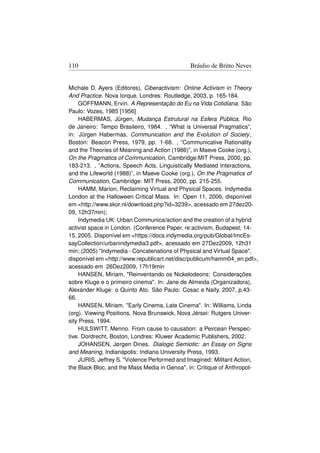 110                                           Bráulio de Britto Neves


Michale D. Ayers (Editores), Ciberactivism: Online Activism in Theory
And Practice. Nova Iorque, Londres: Routledge, 2003, p. 165-184.
    GOFFMANN, Ervin. A Representação do Eu na Vida Cotidiana. São
Paulo: Vozes, 1985 [1956]
    HABERMAS, Jürgen, Mudança Estrutural na Esfera Pública, Rio
de Janeiro: Tempo Brasileiro, 1984. , “What is Universal Pragmatics”,
in: Jürgen Habermas, Communication and the Evolution of Society ,
Boston: Beacon Press, 1979, pp. 1-68. , “Communicative Rationality
and the Theories of Meaning and Action (1986)”, in Maeve Cooke (org.),
On the Pragmatics of Communication, Cambridge:MIT Press, 2000, pp.
183-213. , “Actions, Speech Acts, Linguistically Mediated Interactions,
and the Lifeworld (1988)”, in Maeve Cooke (org.), On the Pragmatics of
Communication, Cambridge: MIT Press, 2000, pp. 215-255.
    HAMM, Marion, Reclaiming Virtual and Physical Spaces. Indymedia
London at the Halloween Critical Mass. In: Open 11, 2006, disponível
em http://www.skor.nl/download.php?id=3239, acessado em 27dez20-
09, 12h37min);
    Indymedia UK: Urban Communica/action and the creation of a hybrid
activist space in London. (Conference Paper, re:activism, Budapest, 14-
15, 2005. Disponível em https://docs.indymedia.org/pub/Global/ImcEs-
sayCollection/urbanindymedia3.pdf, acessado em 27Dez2009, 12h31
min; (2005) Indymedia - Concatenations of Physical and Virtual Space,
disponível em http://www.republicart.net/disc/publicum/hamm04_en.pdf,
acessado em 26Dez2009, 17h19min
    HANSEN, Miriam, Reinventando os Nickelodeons: Considerações
sobre Kluge e o primeiro cinema. In: Jane de Almeida (Organizadora),
Alexander Kluge: o Quinto Ato. São Paulo: Cosac e Naify, 2007, p.43-
66.
    HANSEN, Miriam. Early Cinema, Late Cinema. In: Williams, Linda
(org). Viewing Positions. Nova Brunswick, Nova Jérsei: Rutgers Univer-
sity Press, 1994.
    HULSWITT, Menno. From cause to causation: a Peircean Perspec-
tive. Dordrecht, Boston, Londres: Kluwer Academic Publishers, 2002.
    JOHANSEN, Jørgen Dines. Dialogic Semiotic: an Essay on Signs
and Meaning, Indianápolis: Indiana University Press, 1993.
    JURIS, Jeffrey S. Violence Performed and Imagined: Militant Action,
the Black Bloc, and the Mass Media in Genoa, in: Critique of Anthropol-
 