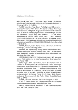 Máquinas retóricas livres...                                         111


ogy 25(4)= 413-432, 2005; . Performing Politics: Image, Embodiment,
and Affective Solidarity during anti-Corporate Globalization Protests, in:
Ethnography 9(1)= 61-97, 2008.
    KLUGE, Alexander; Negt, Oskar. Public Sphere and Experience -
Towards a Proletarian Public Sphere. Mineápolis, Londres: University of
Minessota Press, 1993 [1972]. Kluge, Alexander, Onze histórias do cin-
ema, in: Jane de Almeida (Organizadora), Alexander Kluge: o Quinto
Ato. São Paulo: Cosac e Naify, 2007, p.79-104.          LATOUR, Bruno,
A esperança de Pandora, Bauru: Edusc, 2001.            LIANG, Lawrence
The Ghost in the Machine: The Legal Capture of Technology (2003),
disponível em http://www.sarai.net/publications/readers/03-shaping tech-
nologies/resolveUid/831ba4f8f83b60790055709e2e91c1c5. Consultado
em 31/05/2010.
    MEIKLE, Graham, Future Active: media activism an the internet.
Nova Iorque, Londres: Routledge, 2002.
    NICHOLS, Bill, Representing Reality: issues and concepts in docu-
mentary, Indianápolis: Indiana University Press, 1991. , Blurred Bound-
aries: questions of meaning in contemporary culture. Indianápolis: Indi-
ana University Press, 1994
    NOTES FROM NOWHERE (Coletivo organizador), We are every-
where: the irresistible rise of global anticapitalism. Nova Iorque, Lon-
dres: Verso, 2003.
    ODIN, Roger. “Film documentaire, lecture documentarisante”, in:
Cinémas et Réalités (Travaux XLI). Saint-Étienne: Centre Interdiscipli-
naire d’Etude et de Recherches sur l’Éxpression Contemporaine, Uni-
versité de Saint-Étienne,1984; . “Lecture documentarisante et prob-
lémes du documentaire” in: Roger Odin, De La Ficcion. Paris, Bruxelles:
De Boeck, 2000. p. 127-140. . “A questão do público: uma abordagem
semiopragmática”. In: Ramos, Fernão V. P. A. (Org). Teoria Contem-
porânea do Cinema volume II. São Paulo: Editora Senac São Paulo,
2005. pp. 27-46.
    PEIRCE, Charles S. Semiótica. São Paulo: Perspectiva, 1990.
    PONECH, Trevor. What is Non-Fiction Cinema? On the Very Idea of
Motion Picture Communication. Westview Press, 1999.
    RAMOS, Fernão Pessoa. Mas aﬁnal... o que é mesmo documen-
tário? São Paulo: Senac/SP, 2008.
 
