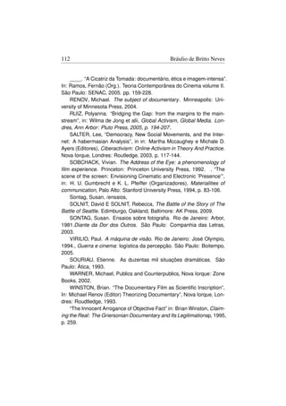 112                                            Bráulio de Britto Neves


    ____. “A Cicatriz da Tomada: documentário, ética e imagem-intensa”.
In: Ramos, Fernão (Org.). Teoria Contemporânea do Cinema volume II.
São Paulo: SENAC, 2005. pp. 159-228.
    RENOV, Michael. The subject of documentary . Minneapolis: Uni-
versity of Minnesota Press, 2004.
    RUIZ, Polyanna. “Bridging the Gap: from the margins to the main-
stream”, in: Wilma de Jong et alii, Global Activism, Global Media. Lon-
dres, Ann Arbor: Pluto Press, 2005, p. 194-207 .
    SALTER, Lee, “Democracy, New Social Movements, and the Inter-
net: A habermasian Analysis”, in in: Martha Mccaughey e Michale D.
Ayers (Editores), Ciberactivism: Online Activism in Theory And Practice.
Nova Iorque, Londres: Routledge, 2003, p. 117-144.
    SOBCHACK, Vivian. The Address of the Eye: a phenomenology of
ﬁlm experience. Princeton: Princeton University Press, 1992. , “The
scene of the screen: Envisioning Cinematic and Electronic ’Presence’”,
in: H. U. Gumbrecht e K. L. Pfeiffer (Organizadores), Materialities of
communication, Palo Alto: Stanford University Press, 1994, p. 83-106.
    Sontag, Susan, /ensaios,
    SOLNIT, David E SOLNIT, Rebecca, The Battle of the Story of The
Battle of Seattle. Edimburgo, Oakland, Baltimore: AK Press, 2009.
    SONTAG, Susan. Ensaios sobre fotograﬁa. Rio de Janeiro: Arbor,
1981.Diante da Dor dos Outros. São Paulo: Companhia das Letras,
2003.
    VIRILIO, Paul. A máquina de visão. Rio de Janeiro: José Olympio,
1994., Guerra e cinema: logística da percepção. São Paulo: Boitempo,
2005.
    SOURIAU, Etienne. As duzentas mil situações dramáticas. São
Paulo: Ática, 1993.
    WARNER, Michael, Publics and Counterpublics, Nova Iorque: Zone
Books, 2002.
    WINSTON, Brian. “The Documentary Film as Scientiﬁc Inscription”,
In: Michael Renov (Editor) Theorizing Documentary”, Nova Iorque, Lon-
dres: Roudtledge, 1993.
    “The Innocent Arrogance of Objective Fact” in: Brian Winston, Claim-
ing the Real: The Griersonian Documentary and Its Legitimationsp, 1995,
p. 259.
 