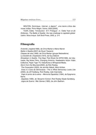 Máquinas retóricas livres...                                          113


    WOLTON, Dominique, Internet, e depois? uma teoria crítica das
novas mídias. Porto Alegre: Sulina, 2003 [2000].
    YUEN, Eddie, “Introduction: 9/11 Prologue”, in: Eddie Yuen et alii
(Editores), The Battle of Seattle: the new challange to capitalist global-
ization, Nova Iorque: Soft Skull Press, 2002, p. 3-4.




Filmograﬁa
À bientôt, j’espère(1968), de Chris Marker e Mario Marret
Battle in Seattle,(2007) de Stuart Towsend.
Classes de lutte (1969), de Chris Marker (groupe Medvedkine)
La Societé de L’Espetacle (1973), de Guy Debord
Showdown in Seattle: Five Days That Shook the WTO(1999), de Indy-
media, Big Noise Films, Changing America, Headwaters Action Video
Collective, Paper Tiger TV, VideoActive e Whispered Media.
Storm from the Mountain(2000), de Rick Rowley.
 The Corporation (2003), de Jennifer Abbott, Mark Achbar.
 Essa é a Cara da Democracia / This is What Democracy Looks Like
(2000), de Jill Freidberg, Rick Rowley, rede Indymedia.
 Viaje al centro de la selva – Memorial Zapatista) (1994), de Epigmenio
Ibarra.
 Zapatista (1999), de Benjamin Eichert, Rick Rowley Staale Sandberg.
 Jogos de Guerra / War Games (1983), de John Badham.
 