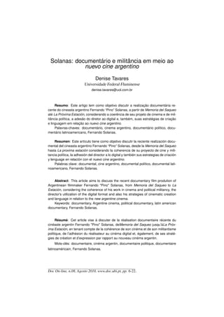 Solanas: documentário e militância em meio ao
             nuevo cine argentino

                                  Denise Tavares
                          Universidade Federal Fluminense
                               denise.tavares@uol.com.br



     Resumo: Este artigo tem como objetivo discutir a realização documentária re-
cente do cineasta argentino Fernando “Pino” Solanas, a partir de Memoria del Saqueo
até La Próxima Estación, considerando a coerência de seu projeto de cinema e de mil-
itância política, a adesão do diretor ao digital e, também, suas estratégias de criação
e linguagem em relação ao nuevo cine argentino.
     Palavras-chaves: documentário, cinema argentino, documentário político, docu-
mentário latinoamericano, Fernando Solanas.

     Resumen: Este artículo tiene como objetivo discutir la reciente realización docu-
mental del cineasta argentino Fernando “Pino” Solanas, desde la Memoria del Saqueo
hasta La proxima estación considerando la coherencia de su proyecto de cine y mili-
tancia política, la adhesión del director a lo digital y también sus estrategias de criación
y lenguage en relación con el nuevo cine argentino.
     Palabras clave: documental, cine argentino, documental político, documental lati-
noamericano, Fernando Solanas.


     Abstract: This article aims to discuss the recent documentary ﬁlm prodution of
Argentinean ﬁlmmaker Fernando Pino Solanas, from Memoria del Saqueo to La
Estación, considering the coherence of his work in cinema and political militancy, the
director’s utilization of the digital format and also his strategies of cinematic creation
and language in relation to the new argentine cinema.
     Keywords: documentary, Argentine cinema, political documentary, latin american
documentary, Fernando Solanas.


      Résumé: Cet article vise à discuter de la réalisation documentaire récente du
cinéaste argentin Fernando Pino Solanas, deMemoria del Saqueo jusqu’àLa Próx-
ima Estación, en tenant compte de la cohérence de son cinéma et de son militantisme
politique, de l’adhésion du réalisateur au cinéma digital et, également, de ses straté-
gies de création et d’expression par rapport au nouveau cinéma argentin.
    Mots-clés: documentaire, cinéma argentin, documentaire politique, documentaire
latinoaméricain, Fernando Solanas.




Doc On-line, n.08, Agosto 2010, www.doc.ubi.pt, pp. 6-22.
 