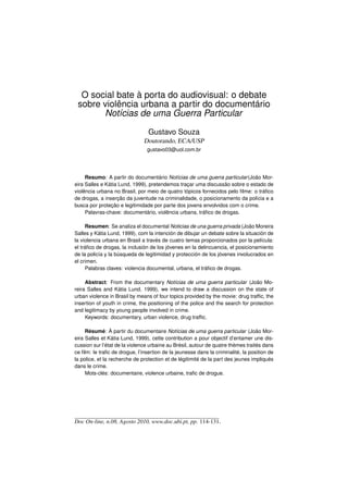 O social bate à porta do audiovisual: o debate
 sobre violência urbana a partir do documentário
       Notícias de uma Guerra Particular

                                 Gustavo Souza
                               Doutorando, ECA/USP
                                gustavo03@uol.com.br




     Resumo: A partir do documentário Notícias de uma guerra particular (João Mor-
eira Salles e Kátia Lund, 1999), pretendemos traçar uma discussão sobre o estado de
violência urbana no Brasil, por meio de quatro tópicos fornecidos pelo ﬁlme: o tráﬁco
de drogas, a inserção da juventude na criminalidade, o posicionamento da polícia e a
busca por proteção e legitimidade por parte dos jovens envolvidos com o crime.
     Palavras-chave: documentário, violência urbana, tráﬁco de drogas.

     Resumen: Se analiza el documental Noticias de una guerra privada (João Moreira
Salles y Kátia Lund, 1999), com la intención de dibujar un debate sobre la situación de
la violencia urbana en Brasil a través de cuatro temas proporcionados por la película:
el tráﬁco de drogas, la inclusión de los jóvenes en la delincuencia, el posicionamiento
de la policía y la búsqueda de legitimidad y protección de los jóvenes involucrados en
el crimen.
     Palabras claves: violencia documental, urbana, el tráﬁco de drogas.

     Abstract: From the documentary Notícias de uma guerra particular (João Mo-
reira Salles and Kátia Lund, 1999), we intend to draw a discussion on the state of
urban violence in Brasil by means of four topics provided by the movie: drug trafﬁc, the
insertion of youth in crime, the positioning of the police and the search for protection
and legitimacy by young people involved in crime.
     Keywords: documentary, urban violence, drug trafﬁc.

     Résumé: À partir du documentaire Notícias de uma guerra particular (João Mor-
eira Salles et Kátia Lund, 1999), cette contribution a pour objectif d’entamer une dis-
cussion sur l’état de la violence urbaine au Brésil, autour de quatre thèmes traités dans
ce ﬁlm: le traﬁc de drogue, l’insertion de la jeunesse dans la criminalité, la position de
la police, et la recherche de protection et de légitimité de la part des jeunes impliqués
dans le crime.
     Mots-clés: documentaire, violence urbaine, traﬁc de drogue.




Doc On-line, n.08, Agosto 2010, www.doc.ubi.pt, pp. 114-131.
 