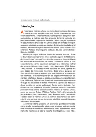 O social bate à porta do audiovisual...                            115


Introdução

A   P resença  da violência urbana nos meios de comunicação de massa
      e seus produtos têm percorrido, nas últimas duas décadas, uma
escala ascendente. Antes restrita às páginas policiais dos jornais sen-
sacionalistas, a violência está hoje presente de forma horizontal em
praticamente todos os produtos midiáticos. Nessa direção, a produção
de documentários brasileiros dos últimos anos tem tomado como per-
sonagens principais pessoas que estejam diretamente vinculadas a tal
contexto, sejam como agente sejam como vítima, como mostra o doc-
umentário Notícias de uma guerra particular, de João Moreira Salles e
Kátia Lund (1998).
    O tráﬁco de drogas no Rio de Janeiro é o tema de Notícias... Trata-
se de um dos mais importantes ﬁlmes realizados a partir de 1993 (perío-
do conhecido por “retomada”) por abordar o momento de consolidação
das atividades do narcotráﬁco na cidade. A violência urbana e, con-
seqüentemente, o crime organizado começam a se intensiﬁcar no ﬁnal
dos anos 80 (Adorno, 2000; Leeds, 1999; Nascimento, 2003; Zaluar,
1999).Notícias... é realizado no ﬁnal dos anos 90, isto é, apenas dez
anos depois do início desse movimento. Esse tempo, que pode ser
visto como ínﬁmo para se avaliar o grau e os efeitos dos “acontecimen-
tos históricos”, foi suﬁciente para que as facções criminosas que co-
mandam o tráﬁco de drogas na cidade conquistassem uma solidez sem
igual. O ﬁlme de Salles e Lund é realizado exatamente neste momento
do auge das atividades do tráﬁco, revelando a urgência da discussão
dessa temática no campo audiovisual. Sendo assim, Notícias... fun-
ciona como uma espécie de “abre-alas” para que outros documentários
pudessem mais adiante abordar questões relativas à violência urbana
como, por exemplo Ônibus 174 (José Padilha, 2002) e O prisioneiro da
grade de ferro (Paulo Sacramento, 2004). Por essa razão, centraremos
o debate sobre a violência urbana a partir do documentário de Salles
e Lund, uma vez que ele nos fornece os subsídios necessários para o
andamento da discussão.
    A violência urbana apresenta um arsenal de questões demasiada-
mente amplo. Uma discussão sobre essas temáticas pode apresentar
uma inﬁnidade de itinerários, de forma que o seu esgotamento, nesse
momento, nos levaria a fazer o trabalho do antropólogo, e isso não é
 