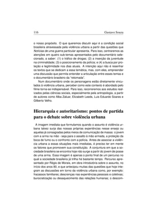 116                                                      Gustavo Souza


o nosso propósito. O que queremos discutir aqui é a condição social
brasileira atravessada pela violência urbana a partir das questões que
Notícias de uma guerra particular apresenta. Para isso, centraremos as
atenções em quatro sub-temas apresentados pelo documentário sele-
cionado, a saber: (1) o tráﬁco de drogas; (2) a inserção da juventude
na criminalidade; (3) o posicionamento da polícia; e (4) a busca por pro-
teção e legitimidade nos dias atuais. A intenção aqui não é resenhar
os textos que se dedicam a essa temática, mas, com eles, empreender
uma discussão que permita entender a articulação entre esses temas e
o documentário brasileiro da “retomada”.
    Num documentário onde os personagens estão diretamente vincu-
lados à violência urbana, perceber como este contexto é abordado pelo
ﬁlme torna-se indispensável. Para isso, recorreremos aos estudos real-
izados pelas ciências sociais, especialmente pela antropologia, a partir
de autores como Alba Zaluar, Elizabeth Leeds, Luis Eduardo Soares e
Gilberto Velho.


Hierarquia e autoritarismo: pontos de partida
para o debate sobre violência urbana
  A imagem imediata que formulamos quando o assunto é violência ur-
bana talvez surja das nossas próprias experiências nesse ensejo ou
aquelas já consagradas pelos meios de comunicação de massa: o jovem
com a arma na mão - seja para o assalto à mão armada, a proteção da
boca de fumo ou o confronto com a polícia. Antes de associar a violên-
cia urbana a essas situações mais imediatas, é preciso ter em mente
os fatores que promovem sua constituição. A conjuntura em que a so-
ciedade brasileira se encontra hoje não surge a partir do jovem de posse
de uma arma. Essa imagem é apenas o ponto ﬁnal de um percurso no
qual a sociedade brasileira já trilha há bastante tempo. Percurso apre-
sentado por Régis de Morais, em obra introdutória sobre o assunto, no
início dos anos 80, e que antecipou muitas das questões que hoje inte-
gram as discussões em torno da violência urbana como, por exemplo:
fracassos familiares; descrenças nas experiências pessoais e coletivas;
burocratização ou desaquecimento das relações humanas; o descom-
 