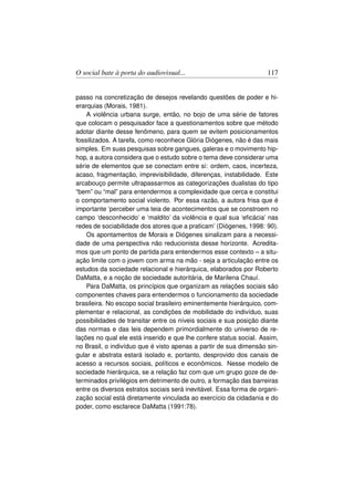 O social bate à porta do audiovisual...                              117


passo na concretização de desejos revelando questões de poder e hi-
erarquias (Morais, 1981).
    A violência urbana surge, então, no bojo de uma série de fatores
que colocam o pesquisador face a questionamentos sobre que método
adotar diante desse fenômeno, para quem se evitem posicionamentos
fossilizados. A tarefa, como reconhece Glória Diógenes, não é das mais
simples. Em suas pesquisas sobre gangues, galeras e o movimento hip-
hop, a autora considera que o estudo sobre o tema deve considerar uma
série de elementos que se conectam entre si: ordem, caos, incerteza,
acaso, fragmentação, imprevisibilidade, diferenças, instabilidade. Este
arcabouço permite ultrapassarmos as categorizações dualistas do tipo
“bem” ou “mal” para entendermos a complexidade que cerca e constitui
o comportamento social violento. Por essa razão, a autora frisa que é
importante ‘perceber uma teia de acontecimentos que se constroem no
campo ‘desconhecido’ e ‘maldito’ da violência e qual sua ‘eﬁcácia’ nas
redes de sociabilidade dos atores que a praticam’ (Diógenes, 1998: 90).
    Os apontamentos de Morais e Diógenes sinalizam para a necessi-
dade de uma perspectiva não reducionista desse horizonte. Acredita-
mos que um ponto de partida para entendermos esse contexto – a situ-
ação limite com o jovem com arma na mão - seja a articulação entre os
estudos da sociedade relacional e hierárquica, elaborados por Roberto
DaMatta, e a noção de sociedade autoritária, de Marilena Chauí.
    Para DaMatta, os princípios que organizam as relações sociais são
componentes chaves para entendermos o funcionamento da sociedade
brasileira. No escopo social brasileiro eminentemente hierárquico, com-
plementar e relacional, as condições de mobilidade do indivíduo, suas
possibilidades de transitar entre os níveis sociais e sua posição diante
das normas e das leis dependem primordialmente do universo de re-
lações no qual ele está inserido e que lhe confere status social. Assim,
no Brasil, o indivíduo que é visto apenas a partir de sua dimensão sin-
gular e abstrata estará isolado e, portanto, desprovido dos canais de
acesso a recursos sociais, políticos e econômicos. Nesse modelo de
sociedade hierárquica, se a relação faz com que um grupo goze de de-
terminados privilégios em detrimento de outro, a formação das barreiras
entre os diversos estratos sociais será inevitável. Essa forma de organi-
zação social está diretamente vinculada ao exercício da cidadania e do
poder, como esclarece DaMatta (1991:78).
 