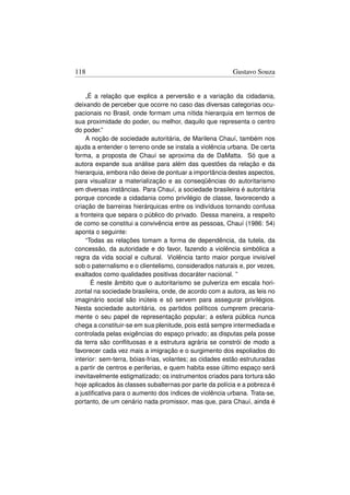 118                                                      Gustavo Souza


    „É a relação que explica a perversão e a variação da cidadania,
deixando de perceber que ocorre no caso das diversas categorias ocu-
pacionais no Brasil, onde formam uma nítida hierarquia em termos de
sua proximidade do poder, ou melhor, daquilo que representa o centro
do poder.”
    A noção de sociedade autoritária, de Marilena Chauí, também nos
ajuda a entender o terreno onde se instala a violência urbana. De certa
forma, a proposta de Chauí se aproxima da de DaMatta. Só que a
autora expande sua análise para além das questões da relação e da
hierarquia, embora não deixe de pontuar a importância destes aspectos,
para visualizar a materialização e as conseqüências do autoritarismo
em diversas instâncias. Para Chauí, a sociedade brasileira é autoritária
porque concede a cidadania como privilégio de classe, favorecendo a
criação de barreiras hierárquicas entre os indivíduos tornando confusa
a fronteira que separa o público do privado. Dessa maneira, a respeito
de como se constitui a convivência entre as pessoas, Chauí (1986: 54)
aponta o seguinte:
    “Todas as relações tomam a forma de dependência, da tutela, da
concessão, da autoridade e do favor, fazendo a violência simbólica a
regra da vida social e cultural. Violência tanto maior porque invisível
sob o paternalismo e o clientelismo, considerados naturais e, por vezes,
exaltados como qualidades positivas docaráter nacional. ”
      É neste âmbito que o autoritarismo se pulveriza em escala hori-
zontal na sociedade brasileira, onde, de acordo com a autora, as leis no
imaginário social são inúteis e só servem para assegurar privilégios.
Nesta sociedade autoritária, os partidos políticos cumprem precaria-
mente o seu papel de representação popular; a esfera pública nunca
chega a constituir-se em sua plenitude, pois está sempre intermediada e
controlada pelas exigências do espaço privado; as disputas pela posse
da terra são conﬂituosas e a estrutura agrária se constrói de modo a
favorecer cada vez mais a imigração e o surgimento dos espoliados do
interior: sem-terra, bóias-frias, volantes; as cidades estão estruturadas
a partir de centros e periferias, e quem habita esse último espaço será
inevitavelmente estigmatizado; os instrumentos criados para tortura são
hoje aplicados às classes subalternas por parte da polícia e a pobreza é
a justiﬁcativa para o aumento dos índices de violência urbana. Trata-se,
portanto, de um cenário nada promissor, mas que, para Chauí, ainda é
 