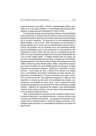 O social bate à porta do audiovisual...                             119


possível visualizar uma saída: o direito à representação política; liber-
dades civis e do poder judiciário; e a participação das classes trabal-
hadoras na defesa de seus interesses (Cf. Chauí: 53-62).
    A combinação dessas duas perspectivas oferece uma possibilidade
para entendermos o contexto atual de violência urbana por que passa a
sociedade brasileira, devendo-se considerar apenas que tal combinação
não é unívoca e absoluta. Tal conjuntura é um dos desdobramentos
dessa questão, e não o único. Além do ingresso na criminalidade, é
preciso registrar que o vínculo com as representações culturais como a
música, por exemplo, tem se mostrado como uma importante estraté-
gia de sociabilidade juvenil, como evidenciam os documentários Fala
tu(Guilherme Coelho, 2004), Sou feia mas tô na moda(Denise Garcia,
2005) ou O rap do pequeno príncipe contras as almas sebosas(Marcelo
Luna e Paulo Caldas, 2000). A religião também deve ser citada, por
ser mais uma possibilidade para se refutar a inserção na criminalidade.
Nessa perspectiva, há os documentários Santo Forte (Eduardo Coutinho,
1999) e Santa Cruz(João Moreira Salles, 2000). Esses ﬁlmes mostram
que muitos moradores de comunidades periféricas abraçam os ideais
propostos por segmentos religiosos - catolicismo, candomblé ou protes-
tantismo - como estilos de vida, e dessa forma alteram sua relação
com a criminalidade, tenazmente condenada por esses setores, prin-
cipalmente o protestantismo. É preciso reconhecer que esses “camin-
hos” às vezes se cruzam. Nos segmentos religiosos, é cada vez mais
recorrente a inclusão da arte como uma estratégia para cooptar a ju-
ventude de comunidades de baixa renda. Daí o surgimento de tan-
tas bandas evangélicas e do crescimento do setor carismático na Igreja
Católica. Sabemos da importância da religião e das representações
musicais dentro desse contexto, mas por agora nossa preocupação é
com a questão da violência urbana.
    Após a apresentação do panorama onde a violência urbana encon-
tra terreno ideal para o seu desenvolvimento, é preciso veriﬁcar como
os temas que colhemos de Notícias... nos ajudarão a empreender a dis-
cussão sobre a violência urbana: o tráﬁco de drogas; juventude e crimi-
nalidade; papel da polícia e a necessidade de proteção e aﬁrmação nos
dias de hoje.
 