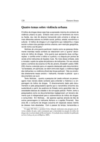 120                                                                Gustavo Souza


Quatro temas sobre violência urbana
O tráﬁco de drogas talvez seja hoje a expressão máxima do contexto de
violência urbana no país. Embora visto como um fenômeno do morro
ou favela, seu raio de alcance transcende este universo e atinge os
mais diferentes setores no âmbito social, político, estatal, econômico e
cultural. O tráﬁco de drogas é um organismo que redesenha o mapa
social e urbano dos grandes centros urbanos, sem restrição geográﬁca,
vai de norte a sul do país.1
    Notícias de uma guerra particular mostra como as pessoas direta-
mente inseridas nesse contexto se relacionam com a “guerra” decor-
rente do tráﬁco de drogas. Uma guerra que apresenta duas conﬁgu-
rações: o conﬂito entre o tráﬁco e a polícia, e a disputa por pontos de
venda entre traﬁcantes de facções rivais. No meio desse embate, está
o morador, sujeito às ações de policiais e de traﬁcantes. Em seu estudo
sobre o comércio da cocaína no Rio de Janeiro, Elizabeth Leeds (1999:
235) chama a atenção para um aspecto destacado pelo documentário:
“os favelados, em particular, se vêem entre dois fogos: a violência ilegal
dos traﬁcantes e a violência oﬁcial das forças policiais”. São os envolvi-
dos diretamente nesse cenário – traﬁcante, morador e policial - que o
documentário vai ouvir.
    Tanto Notícias... quanto a pesquisa de Leeds enfocam os person-
agens mais visíveis deste contexto para entender o histórico e a en-
grenagem do tráﬁco de drogas. O direcionamento dado pelo docu-
mentário e pela pesquisadora aponta que o narcotráﬁco encontra seu
sustentáculo a partir da ausência do Estado como garantidor das ne-
cessidades básicas do cidadão e da corrupção policial. Porém, tanto a
pesquisadora como os documentaristas negligenciam um terceiro ele-
mento que é indispensável para a sobrevivência do tráﬁco de drogas:
o consumidor. Em Notícias... ele aparece apenas através da fala de
outros personagens (o traﬁcante Adriano e o capitão Pimentel). Nos
anos 80, o consumo de drogas (cocaína em especial) estava restrito
às classes mais abastadas. Com o passar do tempo, transcendeu a
   1O  rapper MV Bill e o produtor Celso Athayde realizaram uma pesquisa em di-
versas cidades do país, onde constataram que a intensidade da atuação do tráﬁco de
drogas não é exclusividade do Rio de Janeiro. O resultado desse trabalho foi publicado
no livro Cabeça de porco(Objetiva, 2005).
 