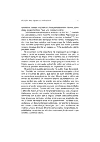 O social bate à porta do audiovisual...                             121


questão de classe e se pulverizou pelos grandes centros urbanos, como
atesta o depoimento de Paulo Lins no documentário:
    “Cocaína era uma coisa isolada, era coisa de rico, né?. O favelado
não usava cocaína, era só maconha (incompreendido). As pessoas que
cheiravam cocaína eram consideradas como ricas, entendeu? Tinham
status lá. Quando ela saiu do espaço do rico e entrou no espaço pobre,
aí a coisa ﬁcou, ﬁcou mais leve quando começou a dar dinheiro a coisa
ﬁcou mais leve porque muita grana, muita gente todo mundo querendo
vender e tinha que delimitar um espaço, né. Tinha que defender o ponto
pra poder vender.”
    O consumidor é uma peça chave na engrenagem que delega ao
tráﬁco o caráter de empresa atacadista, com ﬁliais em todo país. A
questão do consumo de drogas torna-se cardeal para o entendimento
não só do funcionamento do narcotráﬁco, mas também do contexto de
violência urbana, pois há tráﬁco de drogas porque há consumidor. O
Estado ausente e a corrupção policial não podem ser vistos como os
únicos que garantem a manutenção e a longevidade do tráﬁco.
    O epicentro da questão parece estar no caráter ilegal do narcotrá-
ﬁco. Proibido, ele continua a manter esquemas de corrupção policial
com a conivência do Estado, que parece se fazer presente apenas
no momento de emergência ou de crise. Mesmo ilegal, o tráﬁco não
deixará de movimentar um verdadeiro exército de proﬁssionais e tam-
pouco perderá seu poder de atração, seja para o trabalho, seja para
o consumo. Comum entre as práticas ilegais é o fato de apenas um
pequeno grupo ter acesso aos possíveis benefícios que tais atividades
possam proporcionar. E com o tráﬁco de drogas essa composição não
é diferente. Assim, o tráﬁco é marginal por excelência, pois a marginal-
idade passa também pela questão da legitimação. Ao contrário do en-
volvimento com a arte e com a religião, também vistos como alterna-
tivas à juventude periférica, o tráﬁco encarna em sua amplitude máx-
ima o caráter de marginal entre essas possibilidades. Por essa razão,
destaca-se um documentário como Notícias... por acender a discussão
em torno da comercialização de drogas, bem como o atual quadro de
violência urbana. Em suas diferentes composições, marginalidade, ile-
gabilidade e narcotráﬁco se articulam na composição do mosaico que
constitui a violência urbana.
 