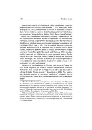 122                                                               Gustavo Souza


    Apesar da crescente lucratividade do tráﬁco, moradores e traﬁcantes
encontram-se numa situação ainda adversa. O lucro gerado pela venda
de drogas não serviu para minimizar os índices de pobreza ou desigual-
dade. Também não há registros de traﬁcantes que tenham feito fortuna
por agenciarem “bocas de fumo” (Zaluar, 2000). Como mostraNotícias...
, o saldo, para moradores e traﬁcantes, é negativo. A extensão do trá-
ﬁco vai além das questões de renda e incide também nas relações entre
vizinhos e parentes. Gilberto Velho destaca que antes da intensiﬁcação
do tráﬁco, as relações sociais eram mais amistosas e baseadas na sol-
idariedade (Velho, 2000,p. 18). Hoje o cenário é diferente e os pactos
ﬁrmados entre moradores e traﬁcantes não se limitam mais à lei do
silêncio, interferindo de forma direta na relação entre familiares. O doc-
umentário Favela Rising (Jeff Zimbalist, Matt Mochary, 2004) aborda o
conﬂito instaurado em 1993 entre as comunidades de Vigário Geral e
Parada de Lucas, no Rio de Janeiro, devido à disputa por pontos de
venda de drogas. Na ocasião, as famílias que tivessem parentes na
comunidade rival estavam proibidas de se verem, a não ser que se en-
contrassem em outra parte cidade.2
    Uma escola que funcionava há 32 anos, na Estrada da Gávea, de-
cidiu fechar as portas por conta da violência travada entre traﬁcantes
da Rocinha e do Vidigal. Cf. Colégio deixa a Gávea por causa da vi-
olência.O Globo. Rio de Janeiro,11 de outubro de 2005. Rio. Mesmo
que não tenha qualquer vínculo com o “movimento”, o morador das co-
munidades onde o tráﬁco atua intensamente tem as suas ações delimi-
tadas.3
   2 Mais de uma década depois, a situação não é muito divergente. Em 2004, depois
de o Morro do Adeus, em Bonsucesso, subúrbio do Rio de Janeiro, ter sido tomado
por traﬁcantes de facções rivais, cerca de 70 famílias foram expulsas de suas casas.
O conﬂito entre traﬁcantes interfere até na educação de moradoras das favelas. Cri-
anças do Vidigal não freqüentam escolas na Rocinha, e vice-versa. Cf. O bê-á-bá das
facções.O Globo. Rio de Janeiro, 16 de outubro de 2005. Rio.
    3 O documentário Sou feia, mas tô na moda(Denise Garcia, 2005) mostra, numa

determinada passagem, a diﬁculdade dos moradores da Cidade de Deus em conseguir
trabalho. Muitas empresas recusam proﬁssionais que residam no bairro devido ao
estigma de que quem mora na Cidade de Deus tem ligação direta com a criminalidade
e a violência urbana.
 