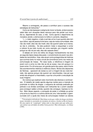O social bate à porta do audiovisual...                                          123


    Mesmo a contragosto, ele passa a contribuir para o sucesso das
estratégias de traﬁcantes.4
    Como se não bastasse o estigma de morar na favela, ainda é preciso
saber lidar com situações desta natureza para não perder sua mora-
dia ou, dependendo do caso, a vida. Como aponta o depoimento da
moradora Janete, a democracia no tráﬁco é, portanto, despótica:
    “(...) o lado negativo, o lado cruel das arma é que quando eles tem
que cobrar, seja de pessoa lá de baixo, seja da nossa comunidade, eles
não vão medir, eles não vão medir, eles não querem saber se é menos,
se não é, entendeu. Se eles puderem matar e esquartejar e cortar
e colocar lá pra todo mundo ver como exemplo, pra ninguém vacilar
porque se não vai pra vala, eles são capazes disso.”
    O debate em torno do tráﬁco de drogas inevitavelmente nos leva
ao segundo tópico dessa discussão: o envolvimento do jovem nas ativi-
dades do narcotráﬁco. Hoje, eles atuam como protagonistas de histórias
que ouvimos tanto no nosso círculo de convivência como nos meios de
comunicação de massa. Por essa razão, a referência à imagem do
jovem com a arma na mão não se dá ao acaso, mas sim porque é o
jovem entre 15 e 24 anos que, em grande parte dos casos, está à frente
dos acontecimentos relativos à violência urbana. Muitos dos depoentes
de Notícias... aparecem de costas ou com a imagem de seu rosto bor-
rada, não apenas porque não querem ser reconhecidos, mas por que
ainda não atingiram a maioridade, o que faz a lei proibir a veiculação de
suas imagens.
    Os motivos que explicam este movimento são diversos e controver-
sos. O trabalho de Leeds aponta algumas razões para a inserção da
juventude no tráﬁco de drogas: o esquema de extorsão praticado por
policiais e as dívidas contraídas com traﬁcantes faz o jovem assaltar
para conseguir saldar a dívida, quando não consegue, ingressa no trá-
ﬁco. Além desse aspecto, a sensação de poder e virilidade ao portar
uma arma ou fascínio e a euforia diante de uma “vida bandida” e glam-
ourizada com a ajuda dos meios de comunicação moldam os valores
   4 Uma pesquisa realizada por Alba Zaluar revela que o tráﬁco de drogas está direta-

mente vinculado às associações de moradores de morros e favelas no Rio de Janeiro.
Há uma espécie de “cooperação” mútua entre as duas partes para que ambas pos-
sam realizar suas atividades da melhor forma possível. Mais informações, ver Zaluar
(1999).
 