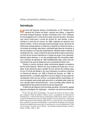 Solanas: documentário e militância em meio...                                        7


Introdução

M     E moria  del Saqueio estreou mundialmente no 54o Festival Inter-
       nacional de Cinema de Berlin, quando seu diretor, o argentino
Fernando Ezequiel Solanas, também conhecido como “Pino” Solanas,
foi homenageado com o Urso de Ouro pelo conjunto da obra. Uma obra
cujo marco inicial para o mundo do cinema foi, sem dúvida, o docu-
mentário La hora de los hornos, de 1968, realizado em parceria com
Octavio Getino. O ﬁlme articulava experimentação visual, denúncia da
história de neocolonialismo e violência na Argentina e América Latina, e
um projeto de exibição alternativo, justiﬁcado pela ideia de incorporar à
obra as reações e críticas dos espectadores. Multipremiado e elevado à
condição de mito 1 para a história do documentarismo latino-americano,
La hora de los hornos impulsionou a criação do grupo Cine Liberación,
liderado pelos diretores, e um dos protagonistas das inovações estéti-
cas e políticas da década de 1960 estabelecidas pelo nuevo cine lati-
noamericano do qual se destacava com a proposta doTercer cine.
     Política e cinema, portanto, estão intimamente ligados na trajetória
de Fernando Solanas. Mesmo em seus projetos de ﬁcção que, na ver-
dade, foram decisivos para a solidez de sua carreira de cineasta (pois
foi com El Exilio de Gardel e Sur que conquistou os prêmios máximos
no Festival de Veneza, em 1985 e Festival de Cannes, em 1988, re-
spectivamente), o cineasta argentino nunca se afastou do que pode ser
considerado matriz do seu cinema: um projeto político nacionalista, em
uma concepção estruturada pelo peronismo e ampliada pela utopia de
uma “grande pátria latinoamericana”, como sonhada pelos líderes da
independência dos países da América do Sul espanhola.
     E Memoria del Saqueo conﬁrma estas escolhas. No entanto, agrega
algumas estratégias de realização - mantidas nos próximos documen-
   1O   que não quer dizer unanimidade. No mesmo IV Festival de Pesara (1968)
que consagrou o ﬁlme de Solanas e Getino, houve a contundente voz dissonante de
Fernando Lara: “Utilizar Che Guevara, Frantz Fanon, Fidel Castro, Sartre, Lenine ou
o general San Martin para fazer um amplo panﬂeto a favor do peronismo, e apresentar
Perón como precursor da revolução cubana de 59 é: a) antes de mais, uma imoralidade
ética e política; b) um arrivismo ideológico; c) uma falta de informação e de exposição
honesta da realidade latino-americana; d) uma loucura; e) um acto parafascista. Tudo
isto nos parece “La Hora de Los Hornos”, de Fernando Ezequiel Solanas e Octavio
Getino. (LARA, 1968, p. 109)
 