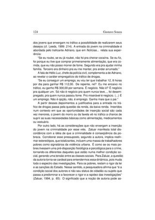 124                                                       Gustavo Souza


dos jovens que enxergam no tráﬁco a possibilidade de realizarem seus
desejos (cf. Leeds, 1999: 214). A entrada do jovem na criminalidade é
abordada pelo traﬁcante Adriano, que em Notícias... relata sua exper-
iência:
     “Se eu roubo, se eu já roubei, não foi pra cheirar cocaína. Se eu ﬁz,
foi porque eu tive que comprar primeiramente alimentação, que era co-
mida, que eu não posso morrer de fome. Segundo era pra ajudar minha
família. Terceiro era dinheiro pra eu me manter, pra andar arrumado.”
     A fala de Hélio Luz, chefe da polícia civil, complementa a de Adriano,
ao revelar o caráter empregatício do tráﬁco de drogas.
     “Se eu conseguir um emprego, eu vou ter que trabalhar 12, 8 horas
por dia para ganhar R$ 112,00. De repente, né? Eu me encaixo no
tráﬁco, eu ganho R$ 300,00 por semana. É negócio. Não é? É negócio
pra qualquer um. Só não é negócio pra quem nunca teve..., foi desem-
pregado, pra quem nunca passou fome. Pro miserável é negócio. (...) É
um emprego. Não é opção, não, é emprego. Ganha mais que o pai.”
     A partir desses depoimentos a justiﬁcativa para a entrada no trá-
ﬁco de drogas passa pela questão da renda, da baixa renda. Inseridos
num contexto em que as oportunidades de inserção social são cada
vez menores, o jovem do morro ou da favela vê no tráﬁco a chance de
suprir as suas necessidades básicas como alimentação, medicamentos
ou vestuário.
     Por outro lado, há as considerações que não enxergam a inserção
do jovem na criminalidade por esse viés. Zaluar manifesta total dis-
cordância com a idéia de que a criminalidade é conseqüência da po-
breza. Corroborar esse pressuposto, segundo a autora, implica reaﬁr-
mar estereótipos, que totalizantes, incluem uma massa de trabalhadores
pobres como signatários da violência urbana. É como se os mais po-
bres tivessem uma pré-disposição ﬁsiológica e psicológica para o crime,
tornando-os diferentes daqueles que estão numa melhor condição so-
cial, gerando uma tensão entre as classes sociais. Para Zaluar, a questão
da autoria torna-se cardeal para entendermos essa dinâmica, pois muda
todo o espectro das investigações. Para os pobres, restam o rigor da lei
e as sanções do Estado. Nesse sentido, a pesquisadora aﬁrma que “é a
condição social dos autores e não seu status de cidadão ou sujeito que
passa a predominar e a favorecer o rigor e a rapidez das investigações”
(Zaluar, 1994, p. 65). O signiﬁcado que a noção de autoria pode as-
 