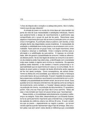 126                                                       Gustavo Souza


“o foco da disputa são o coração e a cabeça dos jovens, não é o bolso,
mesmo que ele seja relevante”.
      A entrada do jovem no mundo do crime deve ser vista também do
ponto de vista de suas necessidades e satisfações individuais, mesmo
que posteriormente o desejo de reconhecimento e acolhimento seja
compartilhado com o grupo do qual ele faz parte. Reconhecer esse
aspecto é importante para que não se tome a juventude como um corpo
único e homogêneo. A juventude urbana e pobre é, sem dúvida, a mais
atingida diante das disparidades sociais brasileiras. A necessidade de
aceitação e visibilidade leva muitos jovens a se envolverem com a crim-
inalidade. Fazer parte de um grupo incita, num duplo movimento, evitar
o estigma e alcançar a visibilidade. Evitar o estigma contribui para a
aﬁrmação e a solidiﬁcação da auto-estima. O ingresso na criminali-
dade, além de garantir a possibilidade de consumir, molda os referenci-
ais desses jovens. Se as vias legais de acesso ao consumo e ao exercí-
cio da cidadania estão hoje obstruídas, a identiﬁcação com a sociedade
onde esse modelo é vigente será mínima ou inexistente. Os aparatos
públicos estão distantes, e não revelam o mesmo compromisso e re-
sponsabilidade que se experimenta em casa ou na comunidade. As re-
lações do jovem pobre e morador da favela diﬁcilmente serão capazes
de lhe tirar desta condição. Como conseqüência, ele sofrerá direta-
mente os efeitos de uma sociedade, que relacional, institui a hierarquia
como pilar básico de sua constituição. O jovem impedido do acesso aos
bens essenciais e simbólicos reconhecerá no envolvimento com a crimi-
nalidade uma possibilidade de também existir, de se tornar visível. Essa
questão torna-se vital para entendermos não apenas como se conﬁgura
tal envolvimento, como também, a “invasão” desses setores marginais
na produção de cinema, na produção de documentários. É necessário,
porém, mais uma vez frisar que esse não é único caminho. Talvez ele
seja o mais tentador por trazer em pouco tempo suas “recompensas”.
    Nesse âmbito, a (in)visibilidade está diretamente vinculada à indifer-
ença e ao estigma. Essa idéia, desenvolvida por Luis Eduardo Soares,
torna-se particularmente importante para entendermos a engrenagem
da explosão da violência urbana nos últimos 20 anos. O autor consid-
era que os jovens – especialmente os negros e pardos – se tornam
visíveis apenas quando representam algum tipo de ameaça. Eles circu-
lam pelas ruas sem serem vistos devido à indiferença que a sociedade
 