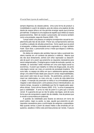O social bate à porta do audiovisual...                              127


sempre dispensou às classes pobres. Uma outra forma de produzir a
invisibilidade é a partir do estigma, pois ele coloca uma espécie de tela
diante de nossos olhos e só nos permite enxergar aquilo que já temos
pré-deﬁnido. O estigma é uma espécie de espelho que reﬂete os nossos
posicionamentos. Além de revelar o preconceito, ele funciona também
como uma proteção, segundo Soares (2005: 175):
     “Lançar sobre uma pessoa um estigma corresponde a acusá-la sim-
plesmente pelo fato de ela existir. Prever seu comportamento estimula
e justiﬁca a adoção de atitudes preventivas. Como aquilo que se prevê
é ameaçador, a defesa antecipada será a agressão ou a fuga, também
hostil. Quer dizer, o preconceito arma o medo que dispara a violência,
preventivamente.”
     Os efeitos do estigma são sentidos hoje por toda a juventude bra-
sileira inserida em um contexto de pobreza e violência. Mesmo que
ela não atue diretamente, sofrerá com olhar reprovador ou desconﬁ-
ado de quem vê o jovem que preenche os requisitos necessários para
serem estigmatizados. O estigma gera a noção de exclusão, quando, na
verdade, os “excluídos” estão inseridos em uma outra lógica social ou
econômica. O jovem que trabalha no tráﬁco de drogas pode, do ponto
vista legal e social, ser mais um excluído da sociedade brasileira. Por
outro lado, no espaço do tráﬁco em que o adolescente apenas espera
atingir uma determinada idade para assumir certas responsabilidades,
esse jovem está mais do que incluído. Os parâmetros, portanto, pre-
cisam ser relativizados, ou mais uma vez, o ponto de vista determina
o objeto. A inserção da juventude no tráﬁco e na criminalidade parece
resgatar o valor desse jovem, como pessoa única e individualizada e, ao
mesmo tempo, recuperar a visibilidade que lhe foi negada pelos apar-
elhos oﬁciais. Como aﬁrma Soares (2005: 215), “a arma é passaporte
para a visibilidade”. A arma na mão do jovem é o grito que o tornará
visível. É a garantia de que se não for pelas vias legais, será de outra
forma que ele conquistará o papel não de cidadão, mas da pessoa que
é visível e consumidora em potencial.
     A questão da visibilidade para Soares se estrutura em torno do
jovem pobre, negro ou pardo, ou seja, aquele que preenche os pré-
requisitos necessários para a conﬁrmação de estigmas e estereótipos.
Mas quando vemos o jovem da classe média e alta envolvido em se-
questros, assaltos e tráﬁco esta premissa precisa ser revista. É pouco
 