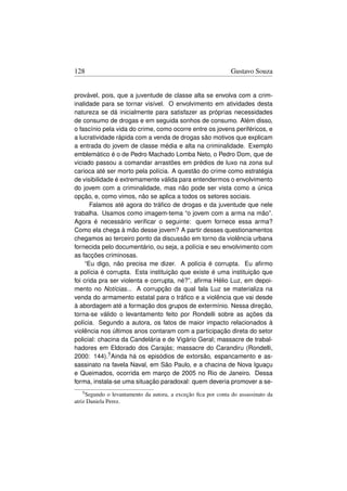 128                                                            Gustavo Souza


provável, pois, que a juventude de classe alta se envolva com a crim-
inalidade para se tornar visível. O envolvimento em atividades desta
natureza se dá inicialmente para satisfazer as próprias necessidades
de consumo de drogas e em seguida sonhos de consumo. Além disso,
o fascínio pela vida do crime, como ocorre entre os jovens periféricos, e
a lucratividade rápida com a venda de drogas são motivos que explicam
a entrada do jovem de classe média e alta na criminalidade. Exemplo
emblemático é o de Pedro Machado Lomba Neto, o Pedro Dom, que de
viciado passou a comandar arrastões em prédios de luxo na zona sul
carioca até ser morto pela polícia. A questão do crime como estratégia
de visibilidade é extremamente válida para entendermos o envolvimento
do jovem com a criminalidade, mas não pode ser vista como a única
opção, e, como vimos, não se aplica a todos os setores sociais.
       Falamos até agora do tráﬁco de drogas e da juventude que nele
trabalha. Usamos como imagem-tema “o jovem com a arma na mão”.
Agora é necessário veriﬁcar o seguinte: quem fornece essa arma?
Como ela chega à mão desse jovem? A partir desses questionamentos
chegamos ao terceiro ponto da discussão em torno da violência urbana
fornecida pelo documentário, ou seja, a polícia e seu envolvimento com
as facções criminosas.
     “Eu digo, não precisa me dizer. A polícia é corrupta. Eu aﬁrmo
a polícia é corrupta. Esta instituição que existe é uma instituição que
foi crida pra ser violenta e corrupta, né?”, aﬁrma Hélio Luz, em depoi-
mento no Notícias... A corrupção da qual fala Luz se materializa na
venda do armamento estatal para o tráﬁco e a violência que vai desde
à abordagem até a formação dos grupos de extermínio. Nessa direção,
torna-se válido o levantamento feito por Rondelli sobre as ações da
polícia. Segundo a autora, os fatos de maior impacto relacionados à
violência nos últimos anos contaram com a participação direta do setor
policial: chacina da Candelária e de Vigário Geral; massacre de trabal-
hadores em Eldorado dos Carajás; massacre do Carandiru (Rondelli,
2000: 144).5 Ainda há os episódios de extorsão, espancamento e as-
sassinato na favela Naval, em São Paulo, e a chacina de Nova Iguaçu
e Queimados, ocorrida em março de 2005 no Rio de Janeiro. Dessa
forma, instala-se uma situação paradoxal: quem deveria promover a se-
    5 Segundo o levantamento da autora, a exceção ﬁca por conta do assassinato da

atriz Daniela Perez.
 