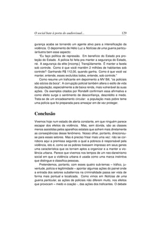 O social bate à porta do audiovisual...                             129


gurança acaba se tornando um agente ativo para a intensiﬁcação da
violência. O depoimento de Hélio Luz a Notícias de uma guerra particu-
lar ilustra bem esse aspecto:
      “Eu faço política de repressão. Em benefício do Estado pra pro-
teção do Estado. A polícia foi feita pra manter a segurança do Estado,
né. A segurança da elite [incomp.] Tranqüilamente. Ë manter a favela
sob controle. Como é que você mantêm 2 milhões de habitantes sob
controle? Ganhando R$ 112,00, quando ganha. Como é que você vai
manter, entende, esses excluídos todos, entende, sob controle.”
      Como resume um traﬁcante em depoimento a MV Bill, “os policiais
são sócios da boca”. A corrupção policial também altera o estilo de vida
da população, especialmente a de baixa renda, mais vulnerável às suas
ações. Os exemplos citados por Rondelli conﬁrmam essa aﬁrmativa e
como efeito surge o sentimento de desconﬁança, descrédito e medo.
Trata-se de um encadeamento circular: a população mais pobre teme
uma polícia que foi preparada para ameaçar em de vez proteger.


Conclusão
Vivemos hoje num estado de alerta constante, em que ninguém parece
escapar dos efeitos da violência. Mas, sem dúvida, são as classes
menos assistidas pelos aparelhos estatais que sofrem mais diretamente
as conseqüências desse fenômeno. Nosso olhar, portanto, direcionou-
se para esses setores. Mas é preciso frisar mais uma vez: não se cor-
robora aqui a premissa segundo a qual a pobreza é responsável pela
violência, isto é, como se os pobres tivessem impresso em seus genes
uma característica que os tornam aptos a organizar e a manter a vio-
lência urbana. Parece que vivemos nos tempos de um neo-darwinismo
social em que a violência urbana é usada como uma marca instintiva
que distingue e classiﬁca pessoas.
    Pretendemos, portanto, com esses quatro sub-temas – tráﬁco, ju-
ventude, polícia e legitimidade – apontar algumas ações do painel onde
a entrada dos setores subalternos na criminalidade passa ser vista de
forma mais pontual e localizada. Como vimos em Notícias de uma
guerra particular, as ações de policiais não diferem muito, nos efeitos
que provocam – medo e coação -, das ações dos traﬁcantes. O debate
 