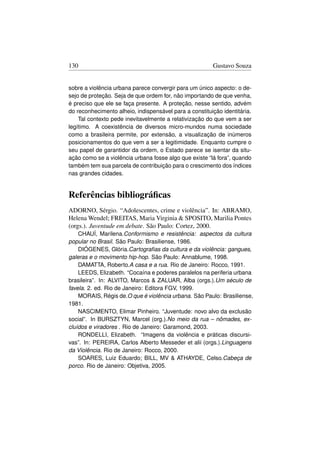 130                                                     Gustavo Souza


sobre a violência urbana parece convergir para um único aspecto: o de-
sejo de proteção. Seja de que ordem for, não importando de que venha,
é preciso que ele se faça presente. A proteção, nesse sentido, advém
do reconhecimento alheio, indispensável para a constituição identitária.
    Tal contexto pede inevitavelmente a relativização do que vem a ser
legítimo. A coexistência de diversos micro-mundos numa sociedade
como a brasileira permite, por extensão, a visualização de inúmeros
posicionamentos do que vem a ser a legitimidade. Enquanto cumpre o
seu papel de garantidor da ordem, o Estado parece se isentar da situ-
ação como se a violência urbana fosse algo que existe “lá fora”, quando
também tem sua parcela de contribuição para o crescimento dos índices
nas grandes cidades.


Referências bibliográﬁcas
ADORNO, Sérgio. “Adolescentes, crime e violência”. In: ABRAMO,
Helena Wendel; FREITAS, Maria Virginia  SPOSITO, Marilia Pontes
(orgs.). Juventude em debate. São Paulo: Cortez, 2000.
    CHAUÍ, Marilena.Conformismo e resistência: aspectos da cultura
popular no Brasil. São Paulo: Brasiliense, 1986.
    DIÓGENES, Glória.Cartograﬁas da cultura e da violência: gangues,
galeras e o movimento hip-hop. São Paulo: Annablume, 1998.
    DAMATTA, Roberto.A casa e a rua. Rio de Janeiro: Rocco, 1991.
    LEEDS, Elizabeth. “Cocaína e poderes paralelos na periferia urbana
brasileira”. In: ALVITO, Marcos  ZALUAR, Alba (orgs.).Um século de
favela. 2. ed. Rio de Janeiro: Editora FGV, 1999.
    MORAIS, Régis de.O que é violência urbana. São Paulo: Brasiliense,
1981.
    NASCIMENTO, Elimar Pinheiro. “Juventude: novo alvo da exclusão
social”. In BURSZTYN, Marcel (org.).No meio da rua – nômades, ex-
cluídos e viradores . Rio de Janeiro: Garamond, 2003.
    RONDELLI, Elizabeth. “Imagens da violência e práticas discursi-
vas”. In: PEREIRA, Carlos Alberto Messeder et alii (orgs.).Linguagens
da Violência. Rio de Janeiro: Rocco, 2000.
    SOARES, Luiz Eduardo; BILL, MV  ATHAYDE, Celso.Cabeça de
porco. Rio de Janeiro: Objetiva, 2005.
 