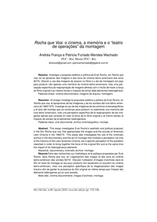 Rocha que Voa: o cinema, a memória e o “teatro
        de operações” da montagem

     Andréa França e Patricia Furtado Mendes Machado
                          PUC - Rio; Mestre PUC - Rio
              afranca3@gmail.com; patriciamachado@gigalink.com.br




     Resumo: Investigar a proposta estética e política de Eryk Rocha, em Rocha que
voa, ao se apropriar das imagens e dos sons do cinema latino americano dos anos
60/70. Discutir o uso das imagens de arquivo no ﬁlme e o ato de montagem em jogo
para produzir não apenas uma memória do cinema latino-americano, mas uma per-
cepção especíﬁca da reapropriação de imagens alheias com o intuito de trazer a força
do ﬁlme original e ao mesmo tempo o impacto de extrair dele elementos heterogêneos.
     Palavras-chave: cinema documentário, imagens de arquivo, montagem.

     Resumen: El ensayo investiga la propuesta estética y política de Eryk Rocha, en
Rocha que voa, al apropriarse de las imágenes y de los sonidos del cine latino ameri-
cano de 1960/1970. Investiga al uso de las imágenes de los archivos cinematográﬁcos
y el acto del montaje que se construye para producir no solamente una memoria del
cine latino americano, más una perception especíﬁca de la reapropriation de las imá-
genes ajenas que consiste en traer la force de lo ﬁlme original y al mismo tiempo el
impacto de extraer de el elementos heterogéneos.
     Palabras clave: cine documental, archivo cinematográﬁco, montaje.

     Abstract: This essay investigates Eryk Rocha’s aesthetic and political proposal,
in the ﬁlm Rocha que voa, that appropriates the images and the sounds of American
Latin Cinema in the 1960/70. This essay also investigates the use of the cinematic
archive in the documentary and the act of montage that involves a perception not only
of the memory of the Latin American Cinema, but a speciﬁc perception of the quotation
reworked in order to bring together the force of the original ﬁlm and at the same time
the impact of its heterogeneous elements.
     Keywords: documentary, cinematic archive, montage.
     Résumé:Faire des recherches sur l’esthétique et la politique proposées par Eryk
Rocha, dans Rocha que voa, en s’appropriant des images et des sons du cinéma
latino-américain des années 60/70. Discuter l’utilisation d’images d’archives dans le
ﬁlm et l’acte de montage en jeu pour produire non seulement un souvenir du cinéma
latino-américain, mais une perception spéciﬁque de la réappropriation des images
d’autrui aﬁn de garder la puissance du ﬁlm original en même temps que l’impact des
éléments hétérogènes qui en sont extraits.
     Mots-clés: cinema documentaire, images d’archives, montage.




Doc On-line, n.08, Agosto 2010, www.doc.ubi.pt, pp. 132-148.
 