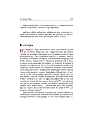 Rocha que Voa...                                                    133


   A experiência histórica faz-se pela imagem, e as imagens estão elas
próprias carregadas de histórias (Giorgio Agamben).

    Na ilha de edição, acelerando e rebobinando, algo se aprende a re-
speito da autonomia da imagem. Na ilha de edição, cria-se um segundo
roteiro baseado em fatos e não em intenções (Harun Farocki).




Introdução

N   A  tradição do cinema documentário, não é difícil constatar que os
      procedimentos disponíveis para os documentaristas da memória
histórica são as imagens de arquivo, as entrevistas com testemunhas e
as reconstituições. Campo complexo, contraditório, enganoso, explorar
a memória no cinema é se deparar constantemente com perigos tais
como a tentação de querer rever o passado tal qual foi, o risco de tomar
o arquivo como prova cabal do passado e a tendência a confundir a
memória com a lembrança. Se os discursos da memória histórica, nos
campos da cultura, da arte e do audiovisual, aparecem como um fenô-
meno global, a diﬁculdade de operar com a defasagem entre memória e
história, entre passado e imagens do passado, ainda persiste e é, sem
dúvida, um dos nós de qualquer política da memória. Neste artigo, va-
mos discutir o uso das imagens de arquivo no ﬁlme Rocha que voa e
o ato de montagem que está em jogo para produzir não apenas uma
memória do cinema latino-americano dos anos 60/70, mas sobretudo
uma percepção dos gestos trocados nas fábricas, nas indústrias e nos
campos, nessa mesma época. O que quer Erik Rocha com a apropri-
ação de imagens do cinema latino-americano dos anos 60/70? Que
gesto permeia esta prática?
    Sabemos que esse gesto de se apropriar de imagens alheias é um
procedimento artístico que tem uma história dentro do cinema e que
muito provavelmente teve sua origem nos anos 20, com os cineastas so-
 