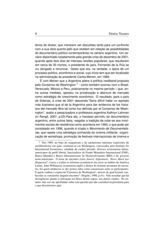 8                                                                 Denise Tavares


tários do diretor, que merecem ser discutidas tanto para um confronto
com a sua obra quanto pelo que revelam em relação às possibilidades
do documentário político contemporâneo no cenário argentino. Um ce-
nário desenhado notadamente pela grande crise de dezembro de 2001,
quando após dois dias de intensas revoltas populares, que resultaram
em cerca de 30 mortos, o presidente do país, Fernando de la Rúa se
viu obrigado a renunciar. Gesto que era, na verdade, o ápice de um
processo político, econômico e social, cujo início tem que ser localizado
na administração do presidente Carlos Menen, em 1989.
    É com Menen que a Argentina adere à política neoliberal proposta
pelo Consenso de Washington 2 - como também ocorreu com o Brasil,
Venezuela, México e Peru, praticamente no mesmo período – que, en-
tre outras medidas, apostou na privatização e abertura de mercado
como estratégia de crescimento econômico. O resultado, para o país
de Solanas, a crise de 2001 desvenda.“Seria difícil hallar un ejemplo
más ilustrativo que el de la Argentina para dar evidencia de los fraca-
sos del mercado libre tal como fue deﬁnido por el Consenso de Wash-
ington”, avalia a pesquisadora e professora argentina Kathryn Lehman
(in Rangil, 2007, p.23).Para ela, o fracasso permitiu ao documentário
argentino, entre outros fatos, resgatar a tradição de colar-se aos movi-
mentos sociais de resistência como acontecia em 1960, o que pode ser
constatado em 1996, quando é criado o Movimiento de Documentalis-
tas, que repete uma estratégia conhecida do cinema militante: organi-
zação de workshops, promoção de festivais internacionais de cinema e
    2 “Em 1989, no bojo do reaganismo e do tatcherismo máximas expressões do
neoliberalismo em ação, reuniram-se em Washington, convocados pelo Institute for
International Economics, entidade de caráter privado, diversos economistas latino-
americanos de perﬁl liberal, funcionários do Fundo Monetário Internacional (FMI),
Banco Mundial e Banco Interamericano de Desenvolvimento (BID) e do governo
norte-americano. O tema do encontro Latin Americ Adjustment: Howe Much has
Happened?, visava a avaliar as reformas econômicas em curso no âmbito da América
Latina. John Willianson, economista inglês e diretor do instituto promotor do encon-
tro, foi quem alinhavou os dez pontos tidos como consensuais entre os participantes.
E quem cunhou a expressãoConsenso de Washington, através da qual ﬁcaram con-
hecidas as conclusões daquele encontro” (Negrão, 1998, p.41). Vale ressaltar que há
divergências quanto à utilização em bloco destas regras, nos países citados. No en-
tanto, não vou me aprofundar sobre esta questão por não considerá-la prioritária para
o que discutiremos aqui
 
