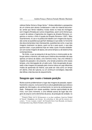 134                  Andréa França e Patricia Furtado Mendes Machado


viéticos Esther Schub e Dziga Vertov.1 Ambos defendiam a perspectiva
de um cinema sem atores e enfatizavam o valor do material documen-
tal, sendo que Vertov trabalhou muitas vezes na mesa de montagem
com imagens ﬁlmadas por outros cinegraﬁstas, assim como Schub que,
a partir de sobras e fragmentos de imagens da dinastia Romanov, or-
ganizou e montou o ﬁlme A queda da Dinastia Romanov (1927). Mais
recentemente, no uso e na prática de trabalho com imagens de arquivo,
são outras as questões que ganham destaque e que estão no horizonte
dos documentaristas mais interessantes, questões tais como, o que tais
imagens mostraram na época; quem as fez e para quem; o que elas
queriam dizer; o que podemos hoje ver nelas; quais vínculos estabele-
cer com outras imagens de época, de outros tempos ou de testemunhos
contemporâneos.
     No limite, o que se pergunta é de que forma o cinema pode se de-
bruçar sobre a memória, de modo que a história documentada não seja
apenas um banco de dados, uma memória morta, mas uma reﬂexão a
respeito do passado e do presente, uma tensão produtiva entre esses
tempos, uma interrogação de um pelo outro. Esta recuperação do pas-
sado e das imagens do passado pelo cinema coloca em jogo diferentes
modos de apreensão da história, que pode ser vista como um tempo
em aberto, cheio de rupturas, ou um continuum cronológico, depurado
das falhas e das lacunas do esquecimento.


Imagens que voam e tomam posição
Muitos autores problematizam o lugar das imagens do passado, especi-
ﬁcamente o arquivo, numa economia e cultura globalizadas que coloca a
gestão da informação e do conhecimento no cerne da contemporanei-
dade. Dialogando com essas questões, tivemos oportunidade de dar
início, num outro momento, a uma reﬂexão acerca do lugar das ima-
gens de arquivo como elementos de prova, de produção de verdade, no
   1 FrançoisNiney, em Le documentaire et ses faux semblants, Jean-Luc Godard
 Youssef Ishaghpour, em Cinema: the archeology of ﬁlm and the memory of a
century, “A voz, o ensaio, o outro”, de Consuelo Lins e Luiz Resende, em Imagem
Contemporânea (org. Beatriz Furtado), entre outros.
 