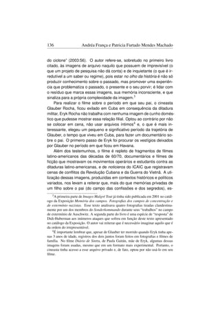 136                    Andréa França e Patricia Furtado Mendes Machado


do ciclone” (2003:56). O autor refere-se, sobretudo no primeiro livro
citado, às imagens de arquivo naquilo que possuem de imprevisível (o
que um projeto de pesquisa não dá conta) e de inquietante (o que é ir-
redutível a um saber ou regime), pois estar no olho da história é não só
produzir conhecimento sobre o passado, mas promover uma experiên-
cia que problematiza o passado, o presente e o seu porvir; é lidar com
o resíduo que marca essas imagens, sua memória inconsciente, e que
sinaliza para a própria complexidade da imagem.3
     Para realizar o ﬁlme sobre o período em que seu pai, o cineasta
Glauber Rocha, ﬁcou exilado em Cuba em consequência da ditadura
militar, Eryk Rocha não trabalha com nenhuma imagem de cunho domés-
tico que pudesse mostrar essa relação ﬁlial. Optou ao contrário por não
se colocar em cena, não usar arquivos íntimos4 e, o que é mais in-
teressante, elegeu um pequeno e signiﬁcativo período da trajetória de
Glauber, o tempo que viveu em Cuba, para fazer um documentário so-
bre o pai. O primeiro passo de Eryk foi procurar os vestígios deixados
por Glauber no período em que ﬁcou em Havana.
     Além dos testemunhos, o ﬁlme é repleto de fragmentos de ﬁlmes
latino-americanos das décadas de 60/70, documentários e ﬁlmes de
ﬁcção que mostravam os movimentos operários e estudantis contra as
ditaduras latino-americanas, e de noticieros do ICAIC que registravam
cenas de conﬂitos da Revolução Cubana e da Guerra do Vietnã. A uti-
lização dessas imagens, produzidas em contextos históricos e políticos
variados, nos levam a reiterar que, mais do que memórias privadas de
um ﬁlho sobre o pai (do campo das conﬁssões e dos segredos), es-
   3 A primeira parte de Images Malgré Tout  já tinha sido publicada em 2001 no catál-
ogo da Exposição Memória dos campos. Fotograﬁas dos campos de concentração e
de extermínio nazistas. Esse texto analisava quatro fotograﬁas tiradas clandestina-
mente por um dos membros do Sonderkommando durante seus “trabalhos” no campo
de extermínio de Auschwitz. A segunda parte do livro é uma espécie de “resposta” de
Didi-Huberman aos inúmeros ataques que sofreu em função deste texto apresentado
no catálogo da Exposição. O autor vai reiterar que é necessário imaginar aquilo que é
da ordem do irrepresentável.
   4 É importante lembrar que, apesar de Glauber ter morrido quando Eryk tinha ape-

nas 3 anos de idade, registros dos dois juntos foram feitos em fotograﬁas e ﬁlmes de
família. No ﬁlme Diário de Sintra, de Paula Gaitán, mãe de Eryk, algumas dessas
imagens foram usadas, mesmo que em um formato mais experimental. Portanto, o
cineasta tinha acesso a esse arquivo privado e, de fato, optou por não usá-lo em seu
ﬁlme.
 