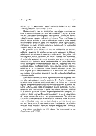 Rocha que Voa...                                                          137


tão em jogo, no documentário, memórias históricas de uma época de
conﬂitos políticos e efervescência cultural.
    O documentário trata em especial da memória de um grupo que
criou o cinema latino-americano das décadas de 60/70 e que o repensa,
em 2002, através de lembranças da passagem de Glauber por Havana
e dos ﬁlmes que produziu no Brasil, em Cuba, na África e na Europa. A
riqueza desses arquivos, a falta de informações precisas sobre eles no
documentário e a maneira como seus fragmentos foram organizados na
montagem, nos leva à primeira pergunta: o que se pode ver hoje nestas
imagens que não se via na época?
    No gesto de reunir objetos que estavam espalhados em arquivos
públicos e privados, de recolher os rastros da passagem de Glauber
pela ilha - as entrevistas que concedeu a rádios locais,5 fotograﬁas, notí-
cias de jornais, cartas, desenhos -, de ﬁlmar a cidade e seus moradores,
de entrevistar pessoas comuns e cineastas que conheceram e con-
viveram com o brasileiro, o que se depreende é um desejo de ressig-
niﬁcar as imagens cinematográﬁcas do passado, propondo uma nova
percepção do que é visto assim como novas lacunas, silêncios e pontos
obscuros. É na incompletude destas imagens, retiradas de seu con-
texto original, que o espectador começa a forjar uma outra memória,
não mais do cinema latino-americano, mas do gesto automatizado do
trabalho operário.
    Apesar do caráter muitas vezes experimental, essas imagens e sons
não são organizados de maneira aleatória. Eryk Rocha coloca em re-
lação arquivos de ﬁlmes latino-americanos que tinham em comum o
registro de operários executando movimentos repetitivos durante o tra-
balho. A função das mãos, em especial, chama a atenção. Sempre
ocupadas, elas permitem que o operário da fábrica encaixe o parafuso
no automóvel, que outro segure o maçarico para soldar a ferragem, que
o pedreiro torça o vergalhão na construção civil e que a trabalhadora
do campo segure a ferramenta para quebrar sementes. São mãos que
funcionam como extensões de ferramentas precárias ou de máquinas
mais soﬁsticadas, mãos e corpos submetidos à repetição constante, a
um grau de organização que praticamente prescinde de decisões in-
dividuais e que não deixa nenhuma margem de ação para o indivíduo.
   5 Concedidas a Jaime Sarusky, em 1972, a Daniel Dias Torrez, em 1971, e José

Carlos Asberg, em 1979/1980.
 