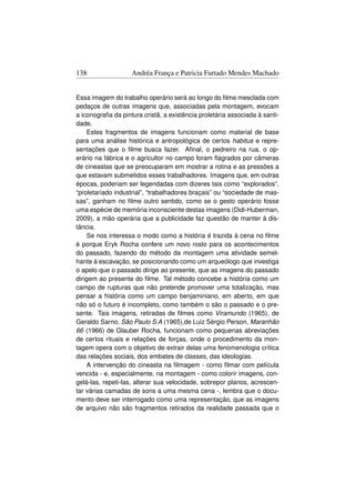138                 Andréa França e Patricia Furtado Mendes Machado


Essa imagem do trabalho operário será ao longo do ﬁlme mesclada com
pedaços de outras imagens que, associadas pela montagem, evocam
a iconograﬁa da pintura cristã, a existência proletária associada à santi-
dade.
     Estes fragmentos de imagens funcionam como material de base
para uma análise histórica e antropológica de certos habitus e repre-
sentações que o ﬁlme busca fazer. Aﬁnal, o pedreiro na rua, o op-
erário na fábrica e o agricultor no campo foram ﬂagrados por câmeras
de cineastas que se preocuparam em mostrar a rotina e as pressões a
que estavam submetidos esses trabalhadores. Imagens que, em outras
épocas, poderiam ser legendadas com dizeres tais como “explorados”,
“proletariado industrial”, “trabalhadores braçais” ou “sociedade de mas-
sas”, ganham no ﬁlme outro sentido, como se o gesto operário fosse
uma espécie de memória inconsciente destas imagens (Didi-Huberman,
2009), a mão operária que a publicidade faz questão de manter à dis-
tância.
     Se nos interessa o modo como a história é trazida à cena no ﬁlme
é porque Eryk Rocha confere um novo rosto para os acontecimentos
do passado, fazendo do método da montagem uma atividade semel-
hante à escavação, se posicionando como um arqueólogo que investiga
o apelo que o passado dirige ao presente, que as imagens do passado
dirigem ao presente do ﬁlme. Tal método concebe a história como um
campo de rupturas que não pretende promover uma totalização, mas
pensar a história como um campo benjaminiano, em aberto, em que
não só o futuro é incompleto, como também o são o passado e o pre-
sente. Tais imagens, retiradas de ﬁlmes como Viramundo (1965), de
Geraldo Sarno, São Paulo S.A (1965),de Luiz Sérgio Person, Maranhão
66 (1966) de Glauber Rocha, funcionam como pequenas abreviações
de certos rituais e relações de forças, onde o procedimento da mon-
tagem opera com o objetivo de extrair delas uma fenomenologia crítica
das relações sociais, dos embates de classes, das ideologias.
     A intervenção do cineasta na ﬁlmagem - como ﬁlmar com película
vencida - e, especialmente, na montagem - como colorir imagens, con-
gelá-las, repeti-las, alterar sua velocidade, sobrepor planos, acrescen-
tar várias camadas de sons a uma mesma cena -, lembra que o docu-
mento deve ser interrogado como uma representação, que as imagens
de arquivo não são fragmentos retirados da realidade passada que o
 