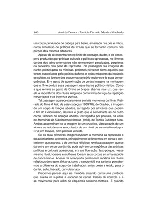 140                 Andréa França e Patricia Furtado Mendes Machado


um corpo pendurado de cabeça para baixo, amarrado nos pés e mãos,
numa simulação de práticas de tortura que se tornaram comuns nos
porões das mesmas ditaduras.
     Apesar de se encontrarem no limite do cansaço, da dor, e do deses-
pero produzidos por práticas culturais e políticas opressoras, no ﬁlme os
corpos dos latino-americanos não permanecem paralizados, perplexos
ou curvados pelo peso da repressão. Na passagem das imagens de
cunho político para as místicas, podemos perceber como aqueles que
foram assujeitados pela política da força e pelas máquinas da indústria
se soltam, se liberam dos esquemas sensório-motores e de suas conse-
quências. É no gesto de aproximação de certas imagens na montagem
que o ﬁlme produz essa passagem, esse transe político-místico. Como
a que remete ao gesto de Cristo de braços abertos na cruz, que rev-
ela a importância dos rituais religiosos como linha de fuga da repetição
mecanizada e da violência política.
     Tal passagem aparece claramente em três momentos do ﬁlme. Reti-
rada do ﬁlme O leão de sete cabeças (1969/70), de Glauber, a imagem
de um corpo de braços abertos, carregado por africanos que pedem
o ﬁm do Colonialismo, destaca o gesto que é semelhante ao de outro
corpo, também de abraços abertos, carregados por policiais, na cena
de Memórias do Subdesenvolvimento (1968), de Tomás Gutierrez Alea.
Ambos assemelham-se a imagem de um cruciﬁxo, visto através de um
vidro e ao lado de uma vela, objetos de um ritual de santeria ﬁlmado por
Eryk em Havana, com película vencida.
     Se as duas primeiras imagens evocam a memória da repressão e
do autoritarismo, a terceira, principalmente se levarmos em conta o con-
texto em que aparece, o de um ritual religioso, revela a passagem que se
dá entre um corpo que já não pode agir em conseqüência das práticas
políticas e culturais opressoras, e a sua liberação. Isso porque, nesse
mesmo ritual, homens e mulheres liberam seus corpos em uma espécie
de dança-transe. Apesar da coreograﬁa geralmente repetida em rituais
religiosos de origem africana, como o candomblé e a santeria, percebe-
mos a diferença do corpo do trabalhador, antes preso e retido, para o
do ﬁel, solto, liberado, convulsionado.
     Propomos pensar aqui na memória atuando como uma potência
que auxilia os sujeitos a escapar de certas formas de controle e a
se movimentar para além de esquemas sensório-motores. É quando
 