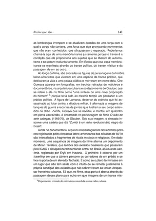 Rocha que Voa...                                                        141


as lembranças irrompem e se atualizam dotadas de uma força com a
qual o corpo não contava, uma força que atua provocando movimentos
que não eram conhecidos, que ultrapassam o esperado. Poderíamos
chamá-la aqui de uma memória-transe justamente porque o transe é a
condição que ela proporciona aos sujeitos que se liberam do automa-
tismo e se soltam involuntariamente. Em Rocha que voa, essa memória-
transe se manifesta através do transe político, do transe místico e da
passagem de um ao outro.
     Ao longo do ﬁlme, são evocadas as ﬁguras de personagens da história
latino-americana que viveram em uma espécie de transe político, que
dedicaram a vida a uma causa pública e morreram em nome dela. Che
Guevara aparece em fotograﬁas, em trechos retirados de noticieros e
documentários, na arquitetura cubana e no depoimento de Glauber, que
se refere a ele no ﬁlme como “uma síntese de uma nova proposição
do homem” 6 porque teria sido ao mesmo tempo um pensador e um
prático político. A ﬁgura de Lamarca, desertor do exército que foi as-
sassinado ao lutar contra a ditadura militar, é alternada a imagens de
tanques de guerra e recortes de jornais que ilustram o seu corpo esten-
dido no chão. Zumbi, escravo que se revoltou e montou um quilombo
em plena escravidão, é encarnado no personagem do ﬁlme O leão de
sete cabeças, (1969/70), de Glauber. Sob sua imagem, o cineasta in-
screve uma cartela que diz “Zumbi é um mito revolucionário negro do
Brasil”.
     Ainda no documentário, arquivos cinematográﬁcos dos conﬂitos políti-
cos registrados pelos cineastas latino-americanos das décadas de 60/70
são intercalados a fragmentos de rituais místicos e religiosos. Em dado
momento, uma sequência de imagens do ﬁlme alterna um depoimento
de Mirian Tavalera, que lembra dos exilados brasileiros que passaram
pelo ICAIC e desapareceram tentando entrar no Brasil, ao ritual de san-
teria, registrado por Eryk em Havana. O primeiro é coberto por um
travelling em que a câmera percorre os corredores de um prédio e se
ﬁxa na porta de um elevador fechado. É como se o plano terminasse em
um lugar que não tem saída com o intuito de se remeter justamente à
própria condição dos exilados que não sobreviveram ao tentar ultrapas-
sar fronteiras cubanas. Só que, no ﬁlme, essa porta é aberta através da
passagem desse plano para outro em que imagens de um transe mís-
  6 Depoimento   retirado de entrevista concedida a uma rádio cubana.
 