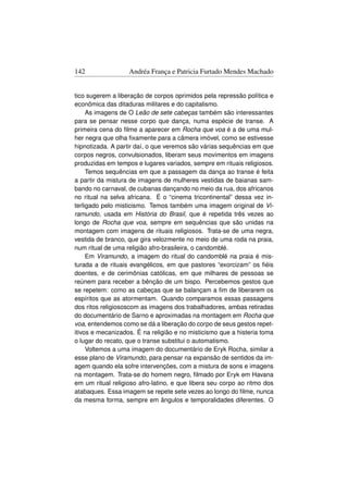 142                Andréa França e Patricia Furtado Mendes Machado


tico sugerem a liberação de corpos oprimidos pela repressão política e
econômica das ditaduras militares e do capitalismo.
     As imagens de O Leão de sete cabeças também são interessantes
para se pensar nesse corpo que dança, numa espécie de transe. A
primeira cena do ﬁlme a aparecer em Rocha que voa é a de uma mul-
her negra que olha ﬁxamente para a câmera imóvel, como se estivesse
hipnotizada. A partir daí, o que veremos são várias sequências em que
corpos negros, convulsionados, liberam seus movimentos em imagens
produzidas em tempos e lugares variados, sempre em rituais religiosos.
     Temos sequências em que a passagem da dança ao transe é feita
a partir da mistura de imagens de mulheres vestidas de baianas sam-
bando no carnaval, de cubanas dançando no meio da rua, dos africanos
no ritual na selva africana. É o “cinema tricontinental” dessa vez in-
terligado pelo misticismo. Temos também uma imagem original de Vi-
ramundo, usada em História do Brasil, que é repetida três vezes ao
longo de Rocha que voa, sempre em sequências que são unidas na
montagem com imagens de rituais religiosos. Trata-se de uma negra,
vestida de branco, que gira velozmente no meio de uma roda na praia,
num ritual de uma religião afro-brasileira, o candomblé.
     Em Viramundo, a imagem do ritual do candomblé na praia é mis-
turada a de rituais evangélicos, em que pastores “exorcizam” os ﬁéis
doentes, e de cerimônias católicas, em que milhares de pessoas se
reúnem para receber a bênção de um bispo. Percebemos gestos que
se repetem: como as cabeças que se balançam a ﬁm de liberarem os
espíritos que as atormentam. Quando comparamos essas passagens
dos ritos religiososcom as imagens dos trabalhadores, ambas retiradas
do documentário de Sarno e aproximadas na montagem em Rocha que
voa, entendemos como se dá a liberação do corpo de seus gestos repet-
itivos e mecanizados. É na religião e no misticismo que a histeria toma
o lugar do recato, que o transe substitui o automatismo.
     Voltemos a uma imagem do documentário de Eryk Rocha, similar a
esse plano de Viramundo, para pensar na expansão de sentidos da im-
agem quando ela sofre intervenções, com a mistura de sons e imagens
na montagem. Trata-se do homem negro, ﬁlmado por Eryk em Havana
em um ritual religioso afro-latino, e que libera seu corpo ao ritmo dos
atabaques. Essa imagem se repete sete vezes ao longo do ﬁlme, nunca
da mesma forma, sempre em ângulos e temporalidades diferentes. O
 