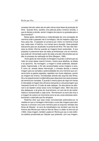 Rocha que Voa...                                                    143


cineasta intervém sobre ela em pelo menos duas fases da produção do
ﬁlme. Quando ﬁlma, escolhe uma película preta e branca vencida, o
que já oferece a dúvida: seriam imagens de arquivo ou gravadas para o
documentário?
    Nesse gesto, identiﬁcamos a materialização de uma concepção de
memória onde o passado não é cronológico, não diz respeito a algo que
ﬁcou para trás. O passado se conserva por inteiro na memória virtual
que, neste caso, é histórica, num tempo que é duração. Esse passado
está pronto para ser atualizado no presente do ﬁlme. Por isso não inter-
essa ao diretor informar quando as imagens foram produzidas. A sua
proposta é justamente fazer de todas as lembranças uma só memória,
que pode ser reinventada a partir de cada uma das intervenções que se
dão no processo de realização do ﬁlme (Bergson, 1990).
     Outro gesto de intervenção na ﬁlmagem é quando a câmera gira ao
redor do corpo desse mesmo homem, mostra seus detalhes, se afasta
e se aproxima. Na montagem, a imagem é ainda acelerada, desacel-
erada, fragmentada, e lhe são acrescentadas outras imagens e sons.
É como se, através dessa intervenção, o cineasta abrisse a mesma
imagem para as camadas e potencialidades de uma memória que con-
serva tanto os gestos sagrados, repetidos nos rituais religiosos, quanto
as imagens do cinema, imortalizadas através dos arquivos dos ﬁlmes.
Há uma sequência bem emblemática para descrevermos esse processo
da memória em camadas. É quando o mesmo plano do negro em transe
é intercalado à imagem dos africanos dançando e a do personagem que
interpreta Zumbi em O Leão de sete cabeças. Os dois planos se alter-
nam e se repetem várias vezes numa montagem veloz. Além dos sons
dos atabaques, e de gritos do ritual africano, um som de tiro de metral-
hadora é acrescentado a cada corte. Permanecem os sons dos tiros e
a imagem do cubano se movimenta como se seu corpo estivesse estre-
buchando a cada bala que lhe atingisse.
    Podemos dizer que esse corpo convulsionado potencializa-se na
medida em que a montagem interrompe o curso das imagens para abrir
ﬁssuras e convocar uma outra memória para os arquivos retirados dos
ﬁlmes de Glauber: os sons da metralhadora nos remetem aos tiros de
Antonio das Mortes que mata os ﬁéis de Deus e o diabo na terra do sol
(1964). Essa imagem, também usada em Rocha que voa, é a da violên-
cia estética proclamada por Glauber que pretendia, com sua imagem,
 