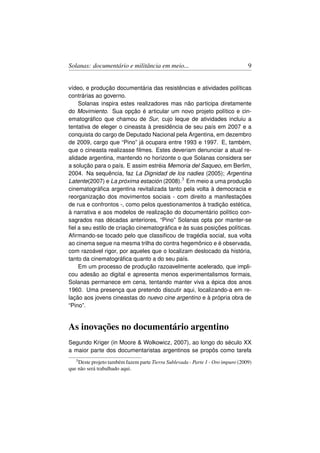 Solanas: documentário e militância em meio...                                     9


vídeo, e produção documentária das resistências e atividades políticas
contrárias ao governo.
    Solanas inspira estes realizadores mas não participa diretamente
do Movimiento. Sua opção é articular um novo projeto político e cin-
ematográﬁco que chamou de Sur, cujo leque de atividades incluiu a
tentativa de eleger o cineasta à presidência de seu país em 2007 e a
conquista do cargo de Deputado Nacional pela Argentina, em dezembro
de 2009, cargo que “Pino” já ocupara entre 1993 e 1997. E, também,
que o cineasta realizasse ﬁlmes. Estes deveriam denunciar a atual re-
alidade argentina, mantendo no horizonte o que Solanas considera ser
a solução para o país. E assim estréia Memoria del Saqueo, em Berlim,
2004. Na sequência, faz La Dignidad de los nadies (2005); Argentina
Latente(2007) e La próxima estación (2008).3 Em meio a uma produção
cinematográﬁca argentina revitalizada tanto pela volta à democracia e
reorganização dos movimentos sociais - com direito a manifestações
de rua e confrontos -, como pelos questionamentos à tradição estética,
à narrativa e aos modelos de realização do documentário político con-
sagrados nas décadas anteriores, “Pino” Solanas opta por manter-se
ﬁel a seu estilo de criação cinematográﬁca e às suas posições políticas.
Aﬁrmando-se tocado pelo que classiﬁcou de tragédia social, sua volta
ao cinema segue na mesma trilha do contra hegemônico e é observada,
com razoável rigor, por aqueles que o localizam deslocado da história,
tanto da cinematográﬁca quanto a do seu país.
    Em um processo de produção razoavelmente acelerado, que impli-
cou adesão ao digital e apresenta menos experimentalismos formais,
Solanas permanece em cena, tentando manter viva a épica dos anos
1960. Uma presença que pretendo discutir aqui, localizando-a em re-
lação aos jovens cineastas do nuevo cine argentino e à própria obra de
“Pino”.


As inovações no documentário argentino
Segundo Kriger (in Moore  Wolkowicz, 2007), ao longo do século XX
a maior parte dos documentaristas argentinos se propôs como tarefa
   3 Deste projeto também fazem parte Tierra Sublevada - Parte 1 - Oro impuro (2009)

que não será trabalhado aqui.
 