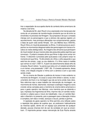 144                Andréa França e Patricia Furtado Mendes Machado


tirar o espectador da sua apatia diante do contexto latino-americano de
miséria e de fome.
     Na década de 50, Jean Rouch cria a expressão cine-transe para dar
conta de um processo de transformação constante que se dá entre os
envolvidos no processo da ﬁlmagem. Sua proposta é de que o cineasta
interaja com os personagens e que a câmera não apenas registre um
acontecimento, mas provoque alterações nos comportamentos, gestos
e falas de quem está sendo ﬁlmado. Em Les Mâitres fous (1954/55),
Rouch ﬁlma um ritual de possessão na África. A câmera procura acom-
panhar os movimentos desgovernados dos personagens em transe e fo-
caliza os rostos desﬁgurados. As imagens dos africanos que participam
do ritual revelam de que maneira eles são possuídos pelos espíritos que
convocam. O próprio cineasta aﬁrma que ﬁlmar é algo como entrar em
transe. E descreve o processo pelo qual passa o seu próprio corpo no
momento em que ﬁlma. “O olho direito vê o ﬁlme, o olho esquerdo o que
está fora de campo. Logo, eu sou disléxico. E o ﬁlme nasce à medida
que vemos no visor” (1997:7). A partir do estranhamento desse olho do
cineasta, Rouch reitera: “eu penso que estou em um estado semelhante
a um transe, uma possessão” (1997: 28). O cineasta apresenta, desse
modo, uma relação singular e íntima com a câmera e com o que está
sendo criado.
     Se no cinema de Glauber a potência do transe é mais evidente no
momento da ﬁlmagem, no corpo a corpo entre diretor e atores, no doc-
umentário de Eryk é na montagem que ela se torna ainda mais clara.
Nos referimos aqui a esse trabalho de intervenção da montagem, ao
movimento de montar, desmontar, recompor e sobrepor imagens e sons
criando várias camadas para a memória do cinema latino-americano e
para o gesto operário nas fábricas, uma memória que se distende e
que, impressa nos fragmentos do ﬁlme, imprime não um sentido revolu-
cionário e utópico para o futuro do trabalhador, mas um sentido liber-
ador e libertário no presente, pois a passagem para a liberação mística
é complexa, tem idas e vindas, avanços e recuos, perdas e ganhos.
     A repetição do gesto operário no ﬁlme permite uma reﬂexão sobre
a repetição dos gestos de sujeitos que, ao praticarem habitualmente
as mesmas ações, dentro de um espaço que prescinde de qualquer
decisão, poucas chances tem de sair da condição em que se encon-
tram. É importante pensar nessa intervenção de Eryk Rocha através
 