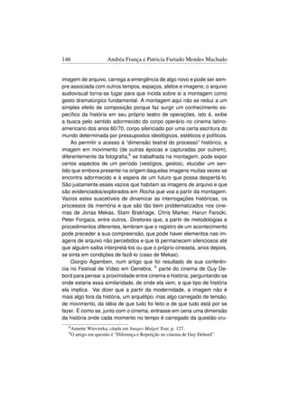 146                   Andréa França e Patricia Furtado Mendes Machado


imagem de arquivo, carrega a emergência de algo novo e pode ser sem-
pre associada com outros tempos, espaços, afetos e imagens; o arquivo
audiovisual torna-se lugar para que incida sobre si a montagem como
gesto dramatúrgico fundamental. A montagem aqui não se reduz a um
simples efeito de composição porque faz surgir um conhecimento es-
pecíﬁco da história em seu próprio teatro de operações, isto é, exibe
a busca pelo sentido adormecido do corpo operário no cinema latino-
americano dos anos 60/70, corpo silenciado por uma certa escritura do
mundo determinada por pressupostos ideológicos, estéticos e políticos.
    Ao permitir o acesso à “dimensão teatral do processo” histórico, a
imagem em movimento (de outras épocas e capturadas por outrem),
diferentemente da fotograﬁa,8 se trabalhada na montagem, pode expor
certos aspectos de um período (vestígios, gestos), elucidar um sen-
tido que embora presente na origem daquelas imagens muitas vezes se
encontra adormecido e à espera de um futuro que possa despertá-lo.
São justamente esses vazios que habitam as imagens de arquivo e que
são evidenciados/explorados em Rocha que voa a partir da montagem.
Vazios estes suscetíveis de dinamizar as interrogações históricas, os
processos da memória e que são tão bem problematizados nos cine-
mas de Jonas Mekas, Stam Brakhage, Chris Marker, Harun Farocki,
Peter Forgacs, entre outros. Diretores que, a partir de metodologias e
procedimentos diferentes, lembram que o registro de um acontecimento
pode preceder a sua compreensão, que pode haver elementos nas im-
agens de arquivo não percebidos e que lá permanecem silenciosos até
que alguém saiba interpretá-los ou que o próprio cineasta, anos depois,
se sinta em condições de fazê-lo (caso de Mekas).
    Giorgio Agamben, num artigo que foi resultado de sua conferên-
cia no Festival de Vídeo em Genebra, 9 parte do cinema de Guy De-
bord para pensar a proximidade entre cinema e história, perguntando-se
onde estaria essa similaridade, de onde ela vem, e que tipo de história
ela implica. Vai dizer que a partir da modernidade, a imagem não é
mais algo fora da história, um arquétipo, mas algo carregado de tensão,
de movimento, da idéia de que tudo foi feito e de que tudo está por se
fazer. É como se, junto com o cinema, entrasse em cena uma dimensão
da história onde cada momento no tempo é carregado da questão cru-
  8 Annette  Wieviorka, citada em Images Malgré Tout, p. 127.
  9O   artigo em questão é “Diferença e Repetição no cinema de Guy Debord”.
 