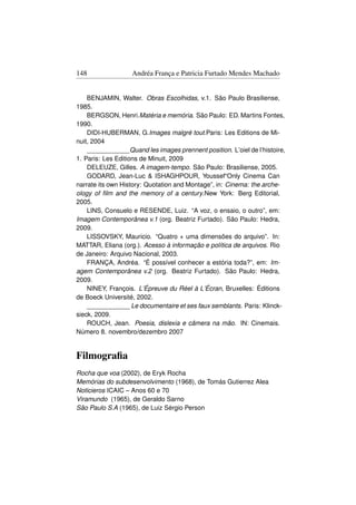148                Andréa França e Patricia Furtado Mendes Machado


    BENJAMIN, Walter. Obras Escolhidas, v.1. São Paulo Brasiliense,
1985.
    BERGSON, Henri.Matéria e memória. São Paulo: ED. Martins Fontes,
1990.
    DIDI-HUBERMAN, G.Images malgré tout.Paris: Les Editions de Mi-
nuit, 2004
    ____________Quand les images prennent position. L’oiel de l’histoire,
1. Paris: Les Editions de Minuit, 2009
    DELEUZE, Gilles. A imagem-tempo. São Paulo: Brasiliense, 2005.
    GODARD, Jean-Luc  ISHAGHPOUR, Youssef“Only Cinema Can
narrate its own History: Quotation and Montage”, in: Cinema: the arche-
ology of ﬁlm and the memory of a century.New York: Berg Editorial,
2005.
    LINS, Consuelo e RESENDE, Luiz. “A voz, o ensaio, o outro”, em:
Imagem Contemporânea v.1 (org. Beatriz Furtado). São Paulo: Hedra,
2009.
    LISSOVSKY, Mauricio. “Quatro + uma dimensões do arquivo”. In:
MATTAR, Eliana (org.). Acesso à informação e política de arquivos. Rio
de Janeiro: Arquivo Nacional, 2003.
    FRANÇA, Andréa. “É possível conhecer a estória toda?”, em: Im-
agem Contemporânea v.2 (org. Beatriz Furtado). São Paulo: Hedra,
2009.
    NINEY, François. L’Épreuve du Réel à L’Écran, Bruxelles: Éditions
de Boeck Université, 2002.
    ____________ Le documentaire et ses faux semblants. Paris: Klinck-
sieck, 2009.
    ROUCH, Jean. Poesia, dislexia e câmera na mão. IN: Cinemais.
Número 8. novembro/dezembro 2007


Filmograﬁa
Rocha que voa (2002), de Eryk Rocha
Memórias do subdesenvolvimento (1968), de Tomás Gutierrez Alea
Noticieros ICAIC – Anos 60 e 70
Viramundo (1965), de Geraldo Sarno
São Paulo S.A (1965), de Luiz Sérgio Person
 
