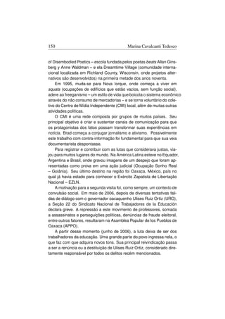 150                                        Marina Cavalcanti Tedesco


of Disembodied Poetics – escola fundada pelos poetas beats Allan Gins-
berg y Anne Waldman – e ela Dreamtime Village (comunidade interna-
cional localizada em Richland County, Wisconsin, onde projetos alter-
nativos são desenvolvidos) na primeira metade dos anos noventa.
    Em 1995, muda-se para Nova Iorque, onde começa a viver em
squats (ocupações de edifícios que estão vazios, sem função social),
adere ao freeganismo – um estilo de vida que boicota o sistema econômico
através do não consumo de mercadorias – e se torna voluntário do cole-
tivo do Centro de Mídia Independente (CMI) local, além de muitas outras
atividades políticas.
    O CMI é uma rede composta por grupos de muitos países. Seu
principal objetivo é criar e sustentar canais de comunicação para que
os protagonistas dos fatos possam transformar suas experiências em
notícia. Brad começa a conjugar jornalismo e ativismo. Possivelmente
este trabalho com contra-informação foi fundamental para que sua veia
documentarista despontasse.
    Para registrar e contribuir com as lutas que considerava justas, via-
jou para muitos lugares do mundo. Na América Latina esteve no Equador,
Argentina e Brasil, onde gravou imagens de um despejo que foram ap-
resentadas como prova em uma ação judicial (Ocupação Sonho Real
– Goiânia). Seu último destino na região foi Oaxaca, México, país no
qual já havia estado para conhecer o Exército Zapatista de Libertação
Nacional – EZLN.
    A motivação para a segunda visita foi, como sempre, um contexto de
convulsão social. Em maio de 2006, depois de diversas tentativas fali-
das de diálogo com o governador oaxaquenho Ulises Ruiz Ortiz (URO),
a Seção 22 do Sindicato Nacional de Trabajadores de la Educación
declara greve. A repressão a este movimento de professores, somada
a assassinatos e perseguições políticas, denúncias de fraude eleitoral,
entre outros fatores, resultaram na Asamblea Popular de los Pueblos de
Oaxaca (APPO).
    A partir desse momento (junho de 2006), a luta deixa de ser dos
trabalhadores da educação. Uma grande parte do povo ingressa nela, o
que faz com que adquira novos tons. Sua principal reivindicação passa
a ser a renúncia ou a destituição de Ulises Ruiz Ortiz, considerado dire-
tamente responsável por todos os delitos recém mencionados.
 