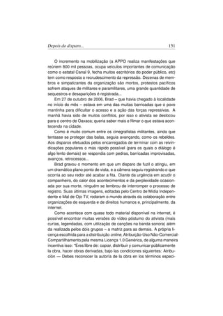 Depois do disparo...                                                 151


    O incremento na mobilização (a APPO realiza manifestações que
reúnem 800 mil pessoas, ocupa veículos importantes de comunicação
como o estatal Canal 9, fecha muitos escritórios do poder público, etc)
tem como resposta o recrudescimento da repressão. Dezenas de mem-
bros e simpatizantes da organização são mortos, protestos pacíﬁcos
sofrem ataques de militares e paramilitares, uma grande quantidade de
sequestros e desaparições é registrada...
    Em 27 de outubro de 2006, Brad – que havia chegado à localidade
no início do mês – estava em uma das muitas barricadas que o povo
mantinha para diﬁcultar o acesso e a ação das forças repressivas. A
manhã havia sido de muitos conﬂitos, por isso o ativista se deslocou
para o centro de Oaxaca; queria saber mais e ﬁlmar o que estava acon-
tecendo na cidade.
    Como é muito comum entre os cinegraﬁstas militantes, ainda que
tentasse se proteger das balas, seguia avançando, como os rebeldes.
Aos disparos efetuados pelos encarregados de terminar com as reivin-
dicações populares o más rápido possível (para os quais o diálogo é
algo lento demais) se respondia com pedras, barricadas improvisadas,
avanços, retrocessos...
    Brad gravou o momento em que um disparo de fuzil o atingiu, em
um dramático plano ponto de vista, e a câmera seguiu registrando o que
ocorria ao seu redor até acabar a ﬁta. Diante da urgência em acudir o
companheiro, do calor dos acontecimentos e da perplexidade ocasion-
ada por sua morte, ninguém se lembrou de interromper o processo de
registro. Suas últimas imagens, editadas pelo Centro de Mídia Indepen-
dente e Mal de Ojo TV, rodaram o mundo através da colaboração entre
organizações de esquerda e de direitos humanos e, principalmente, da
internet.
    Como acontece com quase todo material disponível na internet, é
possível encontrar muitas versões do vídeo póstumo do ativista (mais
curtas, legendadas, com utilização de canções na banda sonora) além
da realizada pelos dois grupos – a matriz para as demais. A própria li-
cença escolhida para a distribuição online, Atribuição-Uso Não-Comercial-
Compartilhamento pela mesma Licença 1.0 Genérica, de alguma maneira
incentiva isso: “Eres libre de: copiar, distribuir y comunicar públicamente
la obra, hacer obras derivadas, bajo las condiciones siguientes: Atribu-
ción — Debes reconocer la autoría de la obra en los términos especi-
 