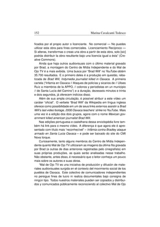 152                                          Marina Cavalcanti Tedesco


ﬁcados por el propio autor o licenciante. No comercial — No puedes
utilizar esta obra para ﬁnes comerciales. Licenciamiento Recíproco —
Si alteras, transformas o creas una obra a partir de esta obra, solo [sic]
podrás distribuir la obra resultante bajo una licencia igual a ésta” (Cre-
ative Commons).
     Ainda que haja outros audiovisuais com o último material gravado
por Brad, a montagem do Centro de Mídia Independente e do Mal de
Ojo TV é a mais exibida. Uma busca por “Brad Will” no YouTube obtém
35.700 resultados. E o primeiro deles é a produção em questão, reba-
tizada de Brad Will, Indymedia journalist killed in Oaxaca. A primeira
cartela (“Infamia en Oaxaca // Ataques de policías y sicarios de // Ulises
Ruíz a miembros de la APPO, // colonos y periodistas en un municipio
// de Santa Lucía del Camino”) e a duração, dezesseis minutos e trinta
e dois segundos, já oferecem indícios disso.
     Além de sua ampla circulação, é possível atribuir a este vídeo um
caráter “oﬁcial”. O verbete “Brad Will” da Wikipedia em língua inglesa
oferece como possibilidade em um de seus links externos assistir a Brad
Will’s last video footage, 2006 Oaxaca teachers’ strike no YouTube. Mais
uma vez é a edição dos dois grupos, agora com o nome Mexican gov-
ernment killed american journalist Brad Will.
     Nas edições portuguesa e castelhana dessa enciclopédia livre tam-
bém há link para o mesmo vídeo. A diferença é que agora ele é apre-
sentado com título mais “reconhecível” – Infâmia contra Bradley ataque
armado en Santa Lucia Oaxaca – e pode ser baixado do site do CMI
Nova Iorque.
     Curiosamente, tanto alguns membros do Centro de Mídia Indepen-
dente quanto Mal de Ojo TV utilizaram as imagens da última ﬁta gravada
por Brad (e outras de dias anteriores registradas pelo cinegraﬁsta) em
suas próprias produções, as quais serão analisadas nesse trabalho.
Não obstante, antes disso, é necessário que o leitor conheça um pouco
mais sobre os autores e suas obras.
     “Mal de Ojo TV es una iniciativa de producción y difusión de mate-
riales audiovisuales surgida en el contexto del movimiento social de los
pueblos de Oaxaca. Este colectivo de comunicadores independientes
no persigue ﬁnes de lucro ni realiza documentales bajo consigna de
ningún tipo. Todos nuestros materiales pueden ser copiados y distribui-
dos y comunicados públicamente reconociendo al colectivo Mal de Ojo
 
