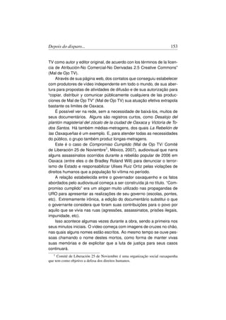 Depois do disparo...                                                    153


TV como autor y editor original, de acuerdo con los términos de la licen-
cia de Atribución-No Comercial-No Derivadas 2.5 Creative Commons”
(Mal de Ojo TV).
    Através de sua página web, dos contatos que conseguiu estabelecer
com produtores de vídeo independente em todo o mundo, de sua aber-
tura para propostas de atividades de difusão e de sua autorização para
“copiar, distribuir y comunicar públicamente cualquiera de las produc-
ciones de Mal de Ojo TV” (Mal de Ojo TV) sua atuação efetiva extrapola
bastante os limites de Oaxaca.
    É possível ver na rede, sem a necessidade de baixá-los, muitos de
seus documentários. Alguns são registros curtos, como Desalojo del
plantón magisterial del zócalo de la ciudad de Oaxaca y Victoria de To-
dos Santos. Há também médias-metragens, dos quais La Rebelión de
las Oaxaqueñas é um exemplo. E, para atender todas as necessidades
do público, o grupo também produz longas-metragens.
    Este é o caso de Compromiso Cumplido (Mal de Ojo TV/ Comité
de Liberación 25 de Noviembre1 , México, 2007), audiovisual que narra
alguns assassinatos ocorridos durante a rebelião popular de 2006 em
Oaxaca (entre eles o de Bradley Roland Will) para denunciar o terror-
ismo de Estado e responsabilizar Ulises Ruiz Ortiz pelas violações de
direitos humanos que a população foi vítima no período.
    A relação estabelecida entre o governador oaxaquenho e os fatos
abordados pelo audiovisual começa a ser construída já no título. “Com-
promiso cumplido” era um slogan muito utilizado nas propagandas de
URO para apresentar as realizações de seu governo (escolas, pontes,
etc). Extremamente irônica, a edição do documentário substitui o que
o governante considera que foram suas contribuições para o povo por
aquilo que se vivia nas ruas (agressões, assassinatos, prisões ilegais,
impunidade, etc).
    Isso acontece algumas vezes durante a obra, sendo a primeira nos
seus minutos iniciais. O vídeo começa com imagens de cruzes no chão,
nas quais alguns nomes estão escritos. Ao mesmo tempo se ouve pes-
soas chamando o nome destes mortos, como forma de manter vivas
suas memórias e de explicitar que a luta de justiça para seus casos
continuará.
   1 Comité de Liberación 25 de Noviembre é uma organização social oaxaquenha
que tem como objetivo a defesa dos direitos humanos.
 
