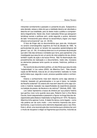 10                                                        Denise Tavares


interpretar corretamente o passado e o presente do país. Subjacente a
esta decisão, estava a ideia de que a realidade deveria ser abordada e
descrita em sua totalidade, pois só deste modo o público a compreen-
deria integralmente. Neste viés, foram realizados ﬁlmes que abraçaram
temáticas sociais e políticas sem, ainda segundo a autora, deixarem
de lado “innovaciones para reforzar la verosimilitud y lograr una mayor
eﬁcacia comunicacional” (op. cit.: 33-34).
    O foco de Kriger são os documentários que, para ela, introduzem
no cenário cinematográﬁco argentino do ﬁnal da década de 1990, “la
particularidad de poner en tensión los supuestos epistemológicos del
género” (op. cit.: 34). A mudança deve-se a a um processo de produção
que abre mão das certezas e verdades que narra, para apresentar uma
investigação que assume ser um ponto de vista subjetivo de seu diretor,
também sujeito da ação e da busca fílmica. Não há dissimulação dos
procedimentos de realização e o documentário, neste viés, incorpora
os elementos pessoais tanto quanto os sociais, históricos, políticos e
culturais.
    No recorte do documentário político, um dos ﬁlmes que assume esta
“subjetividade” é Los rubios (2003), de Albertina Carri. Pela classiﬁ-
cação de Bill Nichols, trata-se de um documentário realizado no modo
performático que, segundo o autor, provoca questões sobre o conheci-
mento.
    Estaria o conhecimento mais bem descrito como algo abstrato e
imaterial, baseado em generalizações e no que é típico, na tradição
da ﬁlosoﬁa ocidental? Ou estaria ele mais bem descrito como algo con-
creto e material, baseado nas especiﬁcidades da experiência pessoal,
na tradição da poesia, da literatura e da retórica?” (Nichols, 2005: 169).
    Los rubios representa a busca da diretora por sua própria história
que ganhou novo rumo quando seus pais, Roberto Carri e Ana Maria
Caruso, foram sequestrados e passaram a ﬁgurar na longa lista dos de-
saparecidos pela ditadura implantada na Argentina em 1973. Na época,
Albertina tinha apenas 3 anos. A idade lhe deixou como legado – como
não poderia ser de outro modo – uma memória imprecisa dos acon-
tecimentos, o que funciona como elemento disparador para o seu ﬁlme.
Este é, aﬁnal, uma reconstrução dos movimentos que a diretora faz com
o intuito de recuperar e religar os fragmentos que encontra, incluindo as
 