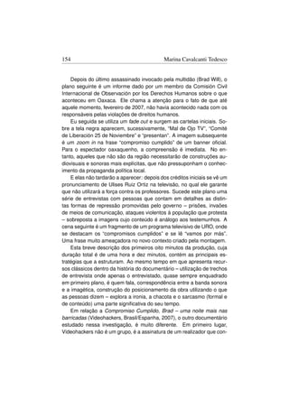 154                                          Marina Cavalcanti Tedesco


    Depois do último assassinado invocado pela multidão (Brad Will), o
plano seguinte é um informe dado por um membro da Comisión Civil
Internacional de Observación por los Derechos Humanos sobre o que
aconteceu em Oaxaca. Ele chama a atenção para o fato de que até
aquele momento, fevereiro de 2007, não havia acontecido nada com os
responsáveis pelas violações de direitos humanos.
    Eu seguida se utiliza um fade out e surgem as cartelas iniciais. So-
bre a tela negra aparecem, sucessivamente, “Mal de Ojo TV”, “Comité
de Liberación 25 de Noviembre” e “presentan”. A imagem subsequente
é um zoom in na frase “compromiso cumplido” de um banner oﬁcial.
Para o espectador oaxaquenho, a compreensão é imediata. No en-
tanto, aqueles que não são da região necessitarão de construções au-
diovisuais e sonoras mais explícitas, que não pressuponham o conhec-
imento da propaganda política local.
    E elas não tardarão a aparecer: depois dos créditos iniciais se vê um
pronunciamento de Ulises Ruiz Ortiz na televisão, no qual ele garante
que não utilizará a força contra os professores. Sucede este plano uma
série de entrevistas com pessoas que contam em detalhes as distin-
tas formas de repressão promovidas pelo governo – prisões, invaões
de meios de comunicação, ataques violentos à população que protesta
– sobreposta a imagens cujo conteúdo é análogo aos testemunhos. A
cena seguinte é um fragmento de um programa televisivo de URO, onde
se destacam os “compromisos cumplidos” e se lê “vamos por más”.
Uma frase muito ameaçadora no novo contexto criado pela montagem.
    Esta breve descrição dos primeiros oito minutos da produção, cuja
duração total é de uma hora e dez minutos, contém as principais es-
tratégias que a estruturam. Ao mesmo tempo em que apresenta recur-
sos clássicos dentro da história do documentário – utilização de trechos
de entrevista onde apenas o entrevistado, quase sempre enquadrado
em primeiro plano, é quem fala, correspondência entre a banda sonora
e a imagética, construção do posicionamento da obra utilizando o que
as pessoas dizem – explora a ironia, a chacota e o sarcasmo (formal e
de conteúdo) uma parte signiﬁcativa do seu tempo.
    Em relação a Compromiso Cumplido, Brad – uma noite mais nas
barricadas (Videohackers, Brasil/Espanha, 2007), o outro documentário
estudado nessa investigação, é muito diferente. Em primeiro lugar,
Videohackers não é um grupo, é a assinatura de um realizador que con-
 